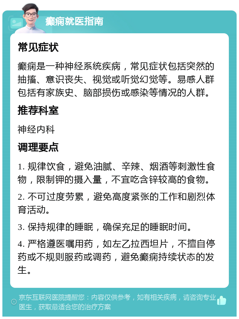 癫痫就医指南 常见症状 癫痫是一种神经系统疾病，常见症状包括突然的抽搐、意识丧失、视觉或听觉幻觉等。易感人群包括有家族史、脑部损伤或感染等情况的人群。 推荐科室 神经内科 调理要点 1. 规律饮食，避免油腻、辛辣、烟酒等刺激性食物，限制钾的摄入量，不宜吃含锌较高的食物。 2. 不可过度劳累，避免高度紧张的工作和剧烈体育活动。 3. 保持规律的睡眠，确保充足的睡眠时间。 4. 严格遵医嘱用药，如左乙拉西坦片，不擅自停药或不规则服药或调药，避免癫痫持续状态的发生。