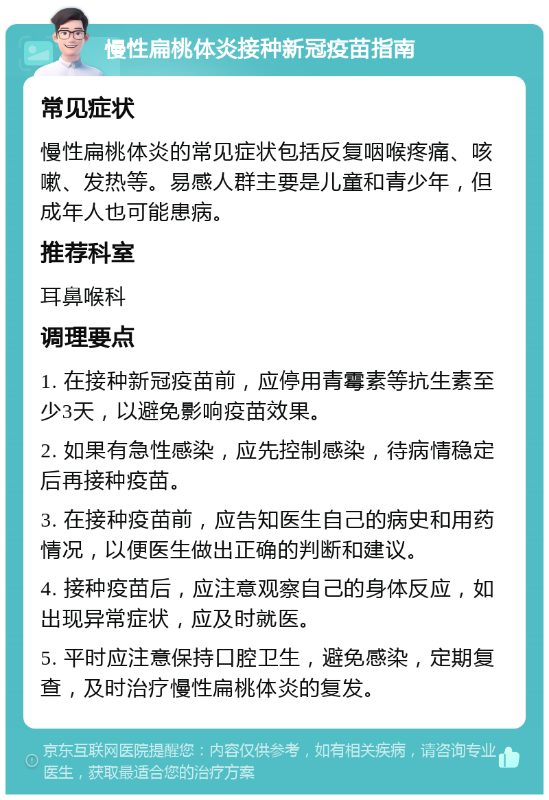 慢性扁桃体炎接种新冠疫苗指南 常见症状 慢性扁桃体炎的常见症状包括反复咽喉疼痛、咳嗽、发热等。易感人群主要是儿童和青少年，但成年人也可能患病。 推荐科室 耳鼻喉科 调理要点 1. 在接种新冠疫苗前，应停用青霉素等抗生素至少3天，以避免影响疫苗效果。 2. 如果有急性感染，应先控制感染，待病情稳定后再接种疫苗。 3. 在接种疫苗前，应告知医生自己的病史和用药情况，以便医生做出正确的判断和建议。 4. 接种疫苗后，应注意观察自己的身体反应，如出现异常症状，应及时就医。 5. 平时应注意保持口腔卫生，避免感染，定期复查，及时治疗慢性扁桃体炎的复发。