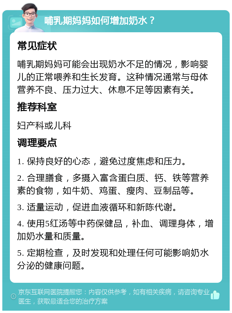 哺乳期妈妈如何增加奶水？ 常见症状 哺乳期妈妈可能会出现奶水不足的情况，影响婴儿的正常喂养和生长发育。这种情况通常与母体营养不良、压力过大、休息不足等因素有关。 推荐科室 妇产科或儿科 调理要点 1. 保持良好的心态，避免过度焦虑和压力。 2. 合理膳食，多摄入富含蛋白质、钙、铁等营养素的食物，如牛奶、鸡蛋、瘦肉、豆制品等。 3. 适量运动，促进血液循环和新陈代谢。 4. 使用5红汤等中药保健品，补血、调理身体，增加奶水量和质量。 5. 定期检查，及时发现和处理任何可能影响奶水分泌的健康问题。