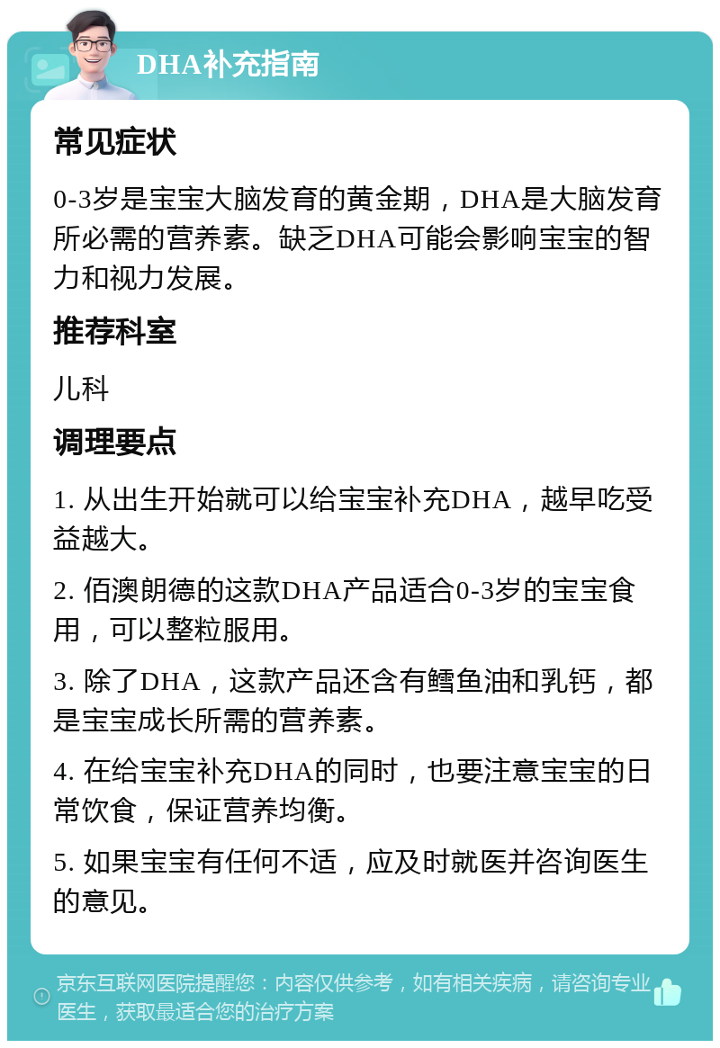 DHA补充指南 常见症状 0-3岁是宝宝大脑发育的黄金期，DHA是大脑发育所必需的营养素。缺乏DHA可能会影响宝宝的智力和视力发展。 推荐科室 儿科 调理要点 1. 从出生开始就可以给宝宝补充DHA，越早吃受益越大。 2. 佰澳朗德的这款DHA产品适合0-3岁的宝宝食用，可以整粒服用。 3. 除了DHA，这款产品还含有鳕鱼油和乳钙，都是宝宝成长所需的营养素。 4. 在给宝宝补充DHA的同时，也要注意宝宝的日常饮食，保证营养均衡。 5. 如果宝宝有任何不适，应及时就医并咨询医生的意见。