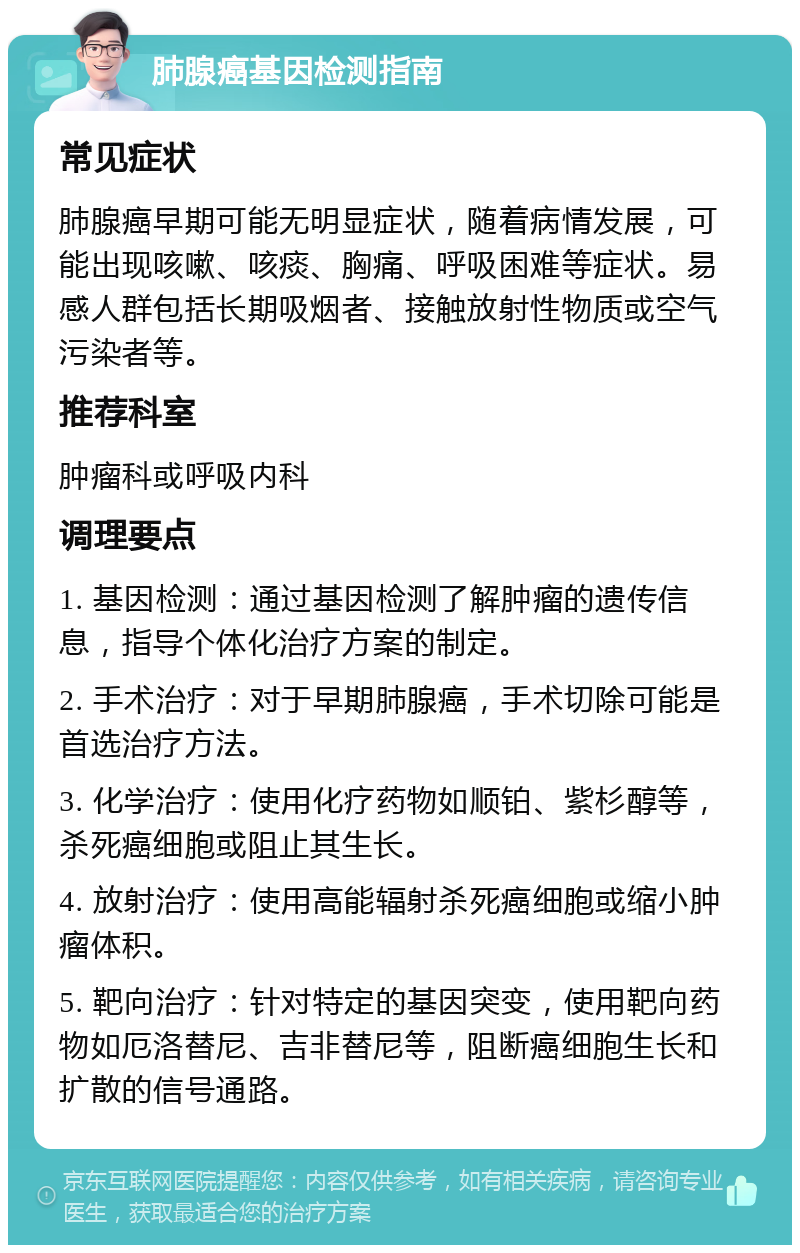 肺腺癌基因检测指南 常见症状 肺腺癌早期可能无明显症状，随着病情发展，可能出现咳嗽、咳痰、胸痛、呼吸困难等症状。易感人群包括长期吸烟者、接触放射性物质或空气污染者等。 推荐科室 肿瘤科或呼吸内科 调理要点 1. 基因检测：通过基因检测了解肿瘤的遗传信息，指导个体化治疗方案的制定。 2. 手术治疗：对于早期肺腺癌，手术切除可能是首选治疗方法。 3. 化学治疗：使用化疗药物如顺铂、紫杉醇等，杀死癌细胞或阻止其生长。 4. 放射治疗：使用高能辐射杀死癌细胞或缩小肿瘤体积。 5. 靶向治疗：针对特定的基因突变，使用靶向药物如厄洛替尼、吉非替尼等，阻断癌细胞生长和扩散的信号通路。