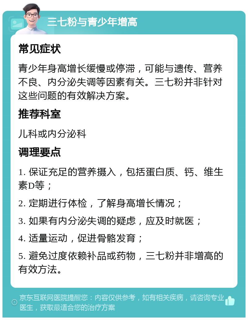 三七粉与青少年增高 常见症状 青少年身高增长缓慢或停滞，可能与遗传、营养不良、内分泌失调等因素有关。三七粉并非针对这些问题的有效解决方案。 推荐科室 儿科或内分泌科 调理要点 1. 保证充足的营养摄入，包括蛋白质、钙、维生素D等； 2. 定期进行体检，了解身高增长情况； 3. 如果有内分泌失调的疑虑，应及时就医； 4. 适量运动，促进骨骼发育； 5. 避免过度依赖补品或药物，三七粉并非增高的有效方法。