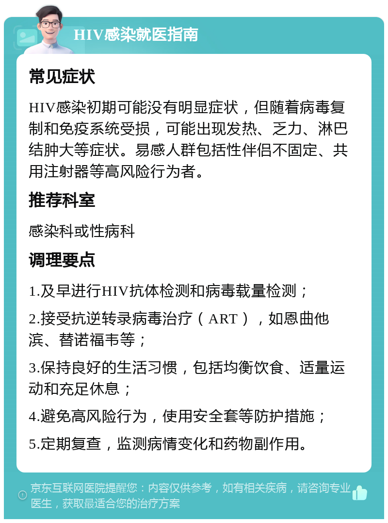 HIV感染就医指南 常见症状 HIV感染初期可能没有明显症状，但随着病毒复制和免疫系统受损，可能出现发热、乏力、淋巴结肿大等症状。易感人群包括性伴侣不固定、共用注射器等高风险行为者。 推荐科室 感染科或性病科 调理要点 1.及早进行HIV抗体检测和病毒载量检测； 2.接受抗逆转录病毒治疗（ART），如恩曲他滨、替诺福韦等； 3.保持良好的生活习惯，包括均衡饮食、适量运动和充足休息； 4.避免高风险行为，使用安全套等防护措施； 5.定期复查，监测病情变化和药物副作用。