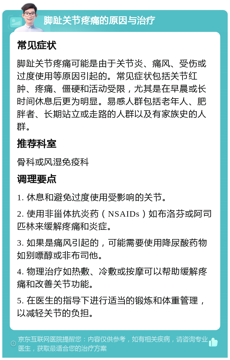 脚趾关节疼痛的原因与治疗 常见症状 脚趾关节疼痛可能是由于关节炎、痛风、受伤或过度使用等原因引起的。常见症状包括关节红肿、疼痛、僵硬和活动受限，尤其是在早晨或长时间休息后更为明显。易感人群包括老年人、肥胖者、长期站立或走路的人群以及有家族史的人群。 推荐科室 骨科或风湿免疫科 调理要点 1. 休息和避免过度使用受影响的关节。 2. 使用非甾体抗炎药（NSAIDs）如布洛芬或阿司匹林来缓解疼痛和炎症。 3. 如果是痛风引起的，可能需要使用降尿酸药物如别嘌醇或非布司他。 4. 物理治疗如热敷、冷敷或按摩可以帮助缓解疼痛和改善关节功能。 5. 在医生的指导下进行适当的锻炼和体重管理，以减轻关节的负担。