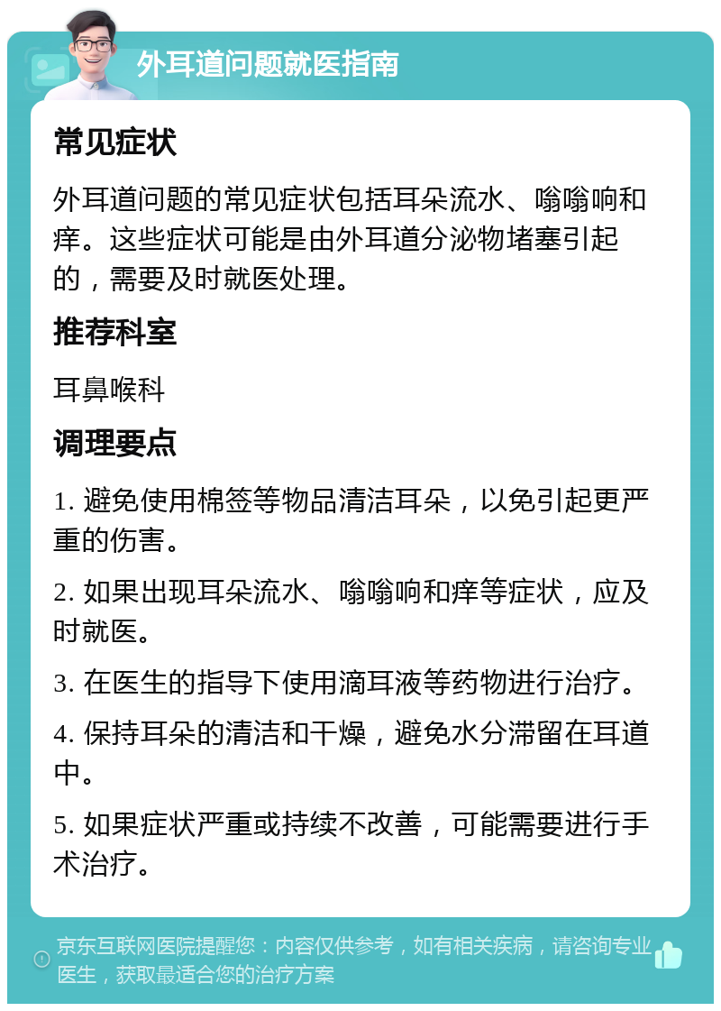 外耳道问题就医指南 常见症状 外耳道问题的常见症状包括耳朵流水、嗡嗡响和痒。这些症状可能是由外耳道分泌物堵塞引起的，需要及时就医处理。 推荐科室 耳鼻喉科 调理要点 1. 避免使用棉签等物品清洁耳朵，以免引起更严重的伤害。 2. 如果出现耳朵流水、嗡嗡响和痒等症状，应及时就医。 3. 在医生的指导下使用滴耳液等药物进行治疗。 4. 保持耳朵的清洁和干燥，避免水分滞留在耳道中。 5. 如果症状严重或持续不改善，可能需要进行手术治疗。