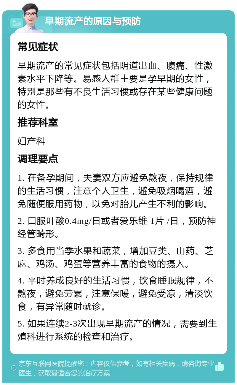 早期流产的原因与预防 常见症状 早期流产的常见症状包括阴道出血、腹痛、性激素水平下降等。易感人群主要是孕早期的女性，特别是那些有不良生活习惯或存在某些健康问题的女性。 推荐科室 妇产科 调理要点 1. 在备孕期间，夫妻双方应避免熬夜，保持规律的生活习惯，注意个人卫生，避免吸烟喝酒，避免随便服用药物，以免对胎儿产生不利的影响。 2. 口服叶酸0.4mg/日或者爱乐维 1片 /日，预防神经管畸形。 3. 多食用当季水果和蔬菜，增加豆类、山药、芝麻、鸡汤、鸡蛋等营养丰富的食物的摄入。 4. 平时养成良好的生活习惯，饮食睡眠规律，不熬夜，避免劳累，注意保暖，避免受凉，清淡饮食，有异常随时就诊。 5. 如果连续2-3次出现早期流产的情况，需要到生殖科进行系统的检查和治疗。