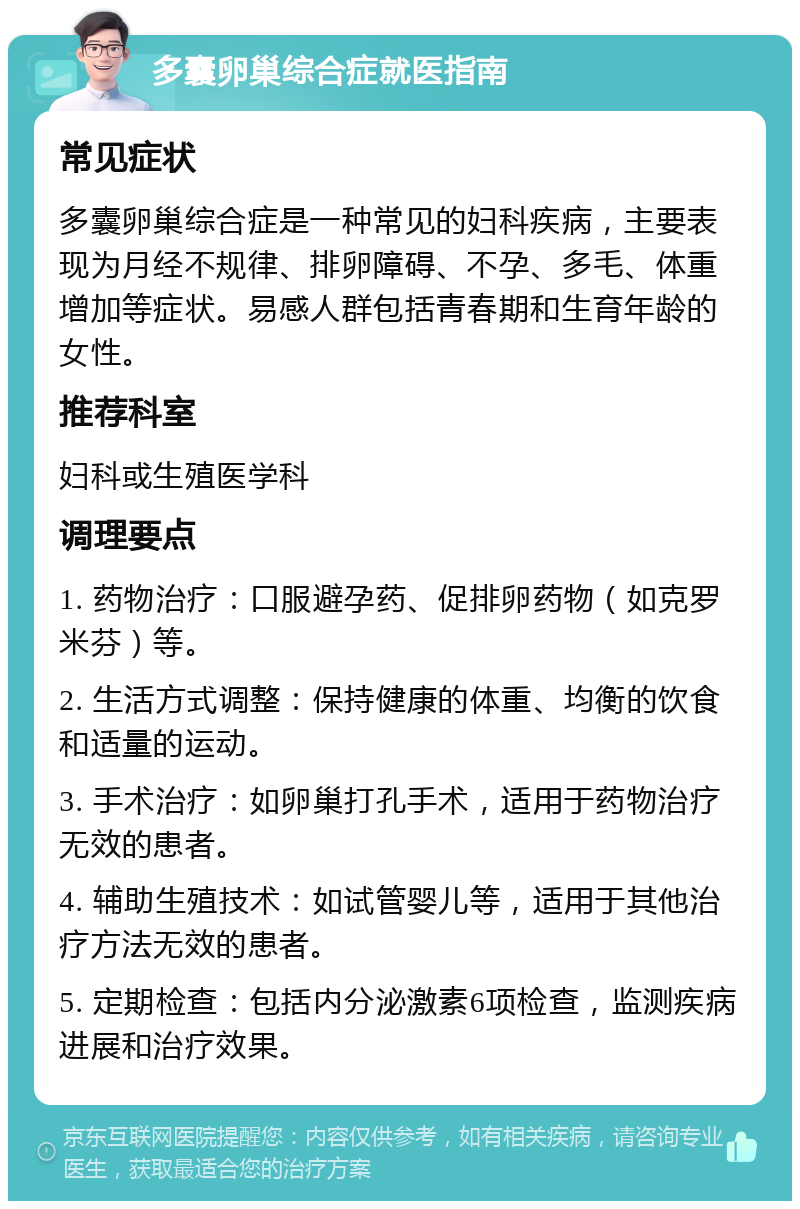 多囊卵巢综合症就医指南 常见症状 多囊卵巢综合症是一种常见的妇科疾病，主要表现为月经不规律、排卵障碍、不孕、多毛、体重增加等症状。易感人群包括青春期和生育年龄的女性。 推荐科室 妇科或生殖医学科 调理要点 1. 药物治疗：口服避孕药、促排卵药物（如克罗米芬）等。 2. 生活方式调整：保持健康的体重、均衡的饮食和适量的运动。 3. 手术治疗：如卵巢打孔手术，适用于药物治疗无效的患者。 4. 辅助生殖技术：如试管婴儿等，适用于其他治疗方法无效的患者。 5. 定期检查：包括内分泌激素6项检查，监测疾病进展和治疗效果。