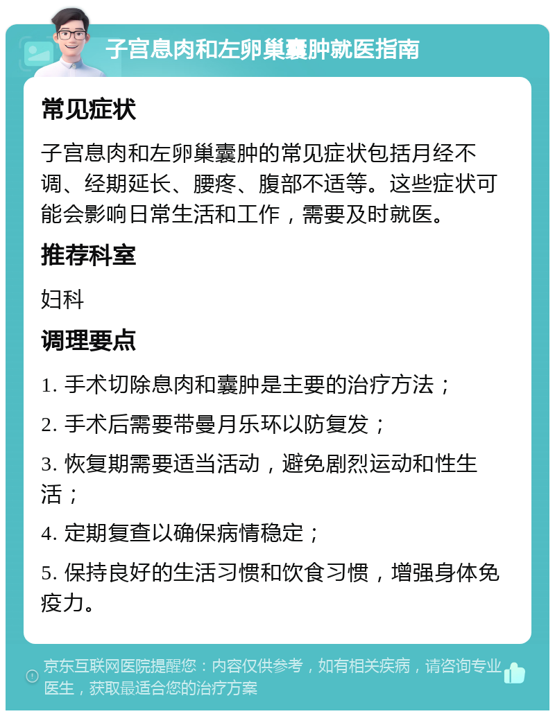 子宫息肉和左卵巢囊肿就医指南 常见症状 子宫息肉和左卵巢囊肿的常见症状包括月经不调、经期延长、腰疼、腹部不适等。这些症状可能会影响日常生活和工作，需要及时就医。 推荐科室 妇科 调理要点 1. 手术切除息肉和囊肿是主要的治疗方法； 2. 手术后需要带曼月乐环以防复发； 3. 恢复期需要适当活动，避免剧烈运动和性生活； 4. 定期复查以确保病情稳定； 5. 保持良好的生活习惯和饮食习惯，增强身体免疫力。