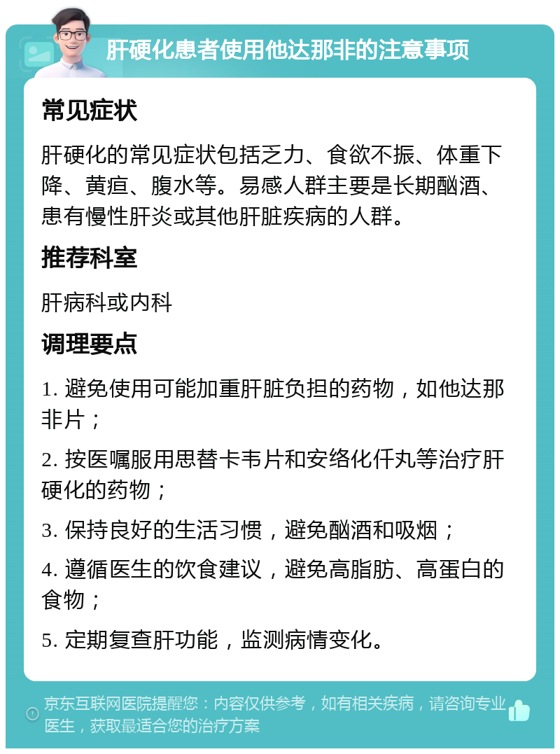 肝硬化患者使用他达那非的注意事项 常见症状 肝硬化的常见症状包括乏力、食欲不振、体重下降、黄疸、腹水等。易感人群主要是长期酗酒、患有慢性肝炎或其他肝脏疾病的人群。 推荐科室 肝病科或内科 调理要点 1. 避免使用可能加重肝脏负担的药物，如他达那非片； 2. 按医嘱服用思替卡韦片和安络化仟丸等治疗肝硬化的药物； 3. 保持良好的生活习惯，避免酗酒和吸烟； 4. 遵循医生的饮食建议，避免高脂肪、高蛋白的食物； 5. 定期复查肝功能，监测病情变化。