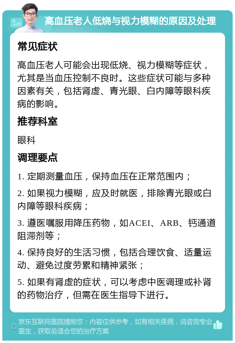 高血压老人低烧与视力模糊的原因及处理 常见症状 高血压老人可能会出现低烧、视力模糊等症状，尤其是当血压控制不良时。这些症状可能与多种因素有关，包括肾虚、青光眼、白内障等眼科疾病的影响。 推荐科室 眼科 调理要点 1. 定期测量血压，保持血压在正常范围内； 2. 如果视力模糊，应及时就医，排除青光眼或白内障等眼科疾病； 3. 遵医嘱服用降压药物，如ACEI、ARB、钙通道阻滞剂等； 4. 保持良好的生活习惯，包括合理饮食、适量运动、避免过度劳累和精神紧张； 5. 如果有肾虚的症状，可以考虑中医调理或补肾的药物治疗，但需在医生指导下进行。