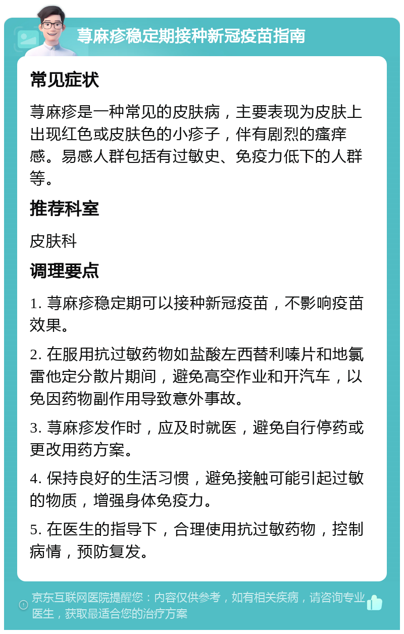 荨麻疹稳定期接种新冠疫苗指南 常见症状 荨麻疹是一种常见的皮肤病，主要表现为皮肤上出现红色或皮肤色的小疹子，伴有剧烈的瘙痒感。易感人群包括有过敏史、免疫力低下的人群等。 推荐科室 皮肤科 调理要点 1. 荨麻疹稳定期可以接种新冠疫苗，不影响疫苗效果。 2. 在服用抗过敏药物如盐酸左西替利嗪片和地氯雷他定分散片期间，避免高空作业和开汽车，以免因药物副作用导致意外事故。 3. 荨麻疹发作时，应及时就医，避免自行停药或更改用药方案。 4. 保持良好的生活习惯，避免接触可能引起过敏的物质，增强身体免疫力。 5. 在医生的指导下，合理使用抗过敏药物，控制病情，预防复发。