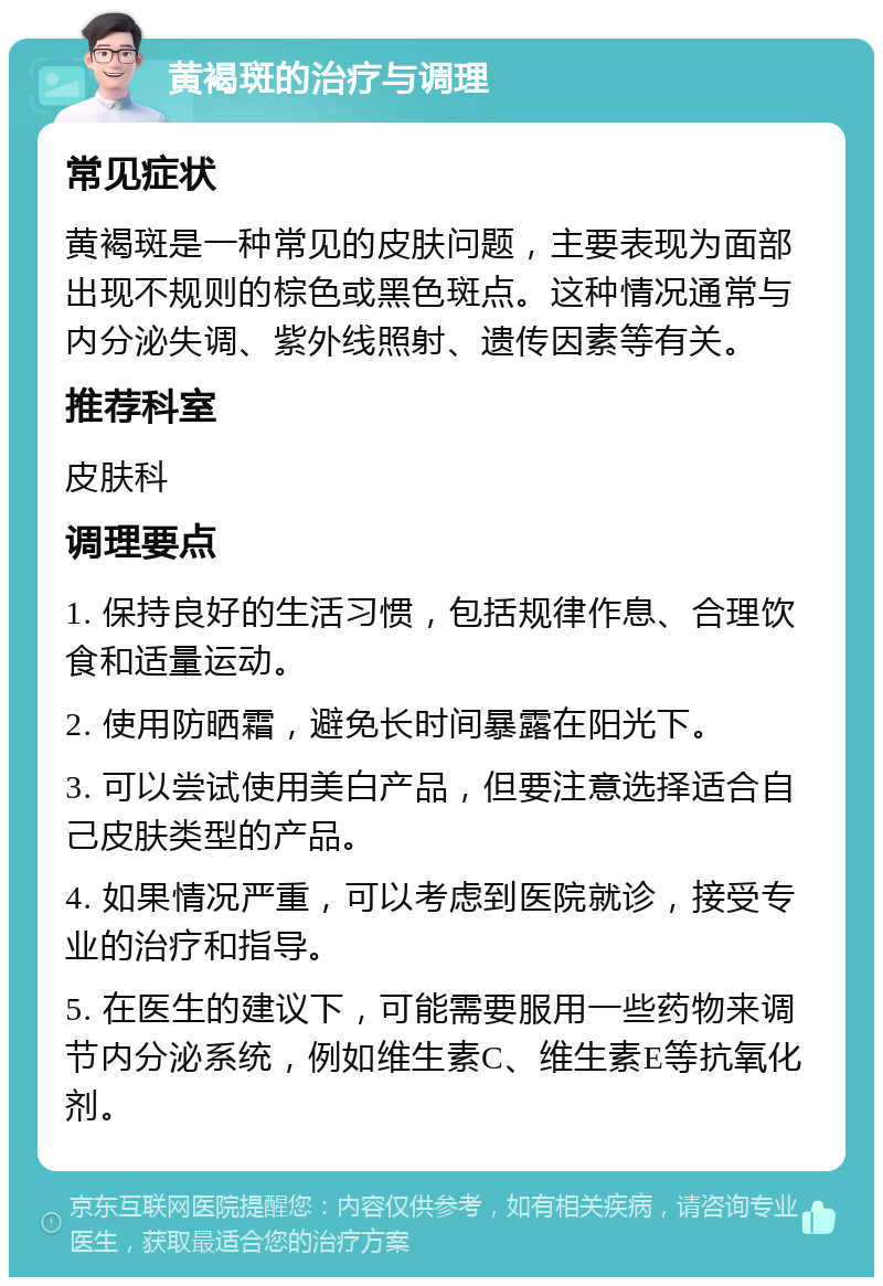 黄褐斑的治疗与调理 常见症状 黄褐斑是一种常见的皮肤问题，主要表现为面部出现不规则的棕色或黑色斑点。这种情况通常与内分泌失调、紫外线照射、遗传因素等有关。 推荐科室 皮肤科 调理要点 1. 保持良好的生活习惯，包括规律作息、合理饮食和适量运动。 2. 使用防晒霜，避免长时间暴露在阳光下。 3. 可以尝试使用美白产品，但要注意选择适合自己皮肤类型的产品。 4. 如果情况严重，可以考虑到医院就诊，接受专业的治疗和指导。 5. 在医生的建议下，可能需要服用一些药物来调节内分泌系统，例如维生素C、维生素E等抗氧化剂。