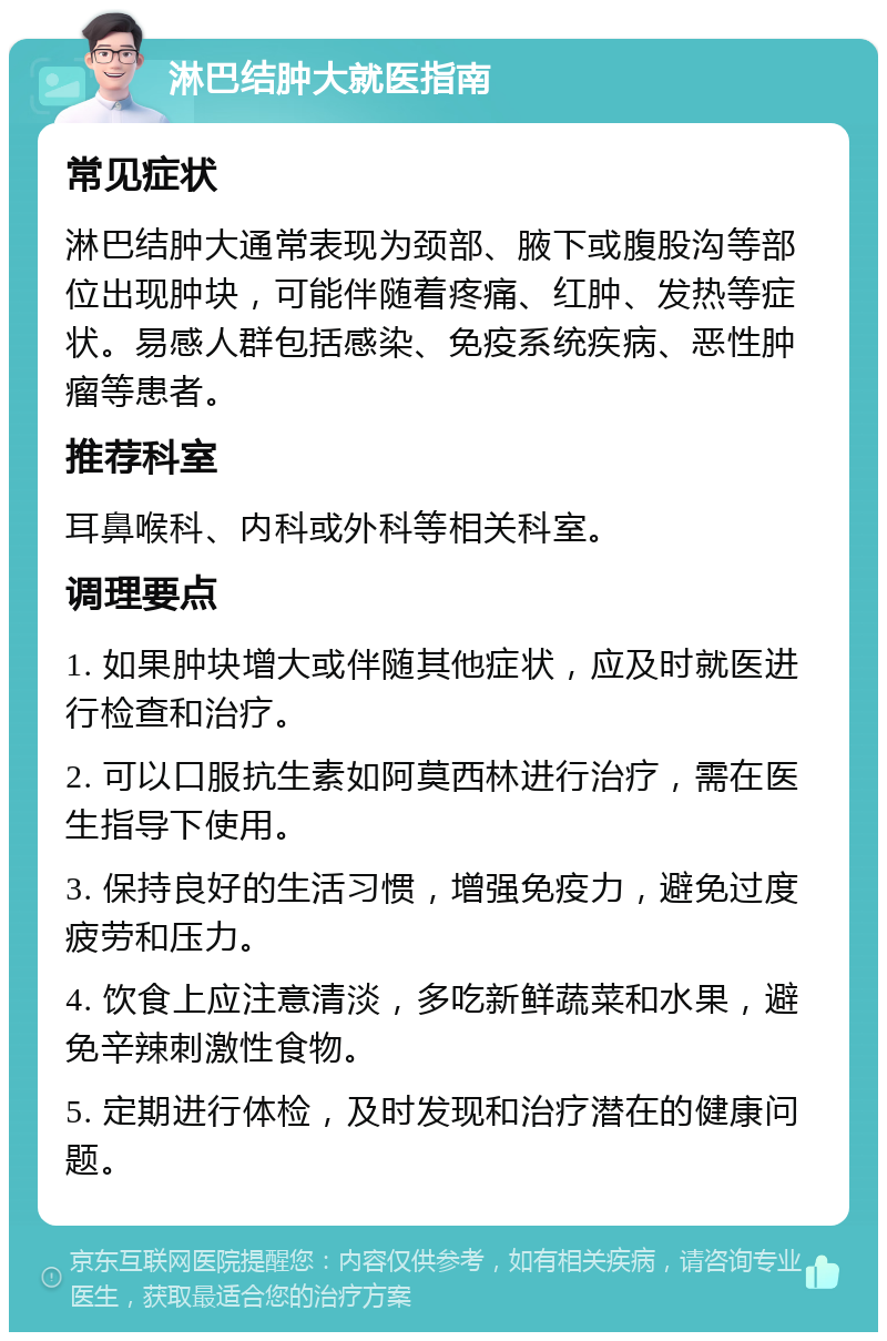 淋巴结肿大就医指南 常见症状 淋巴结肿大通常表现为颈部、腋下或腹股沟等部位出现肿块，可能伴随着疼痛、红肿、发热等症状。易感人群包括感染、免疫系统疾病、恶性肿瘤等患者。 推荐科室 耳鼻喉科、内科或外科等相关科室。 调理要点 1. 如果肿块增大或伴随其他症状，应及时就医进行检查和治疗。 2. 可以口服抗生素如阿莫西林进行治疗，需在医生指导下使用。 3. 保持良好的生活习惯，增强免疫力，避免过度疲劳和压力。 4. 饮食上应注意清淡，多吃新鲜蔬菜和水果，避免辛辣刺激性食物。 5. 定期进行体检，及时发现和治疗潜在的健康问题。