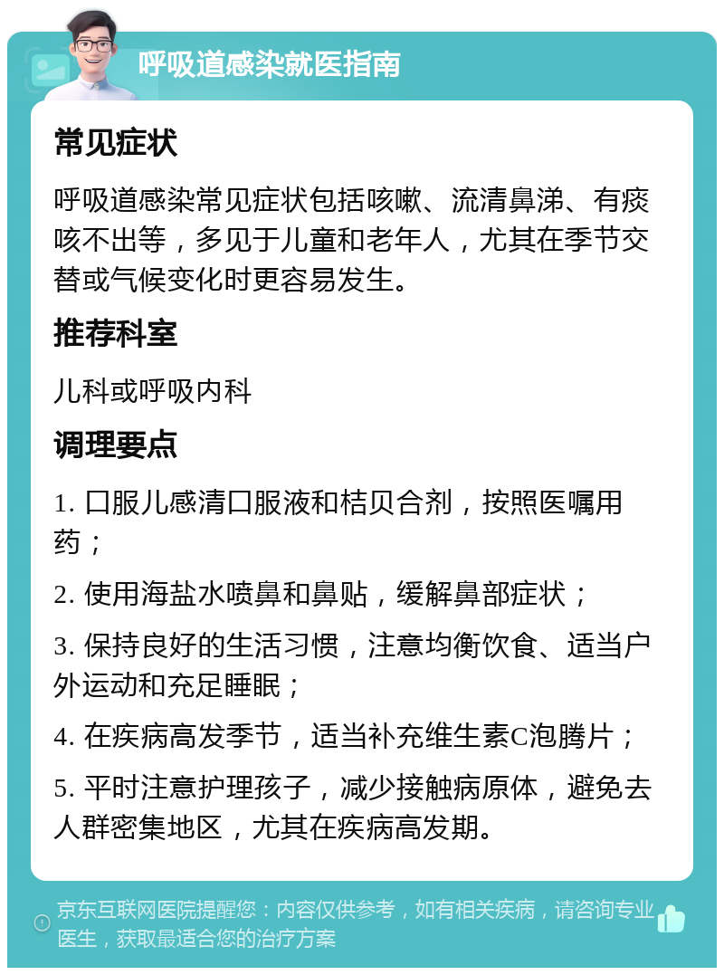 呼吸道感染就医指南 常见症状 呼吸道感染常见症状包括咳嗽、流清鼻涕、有痰咳不出等，多见于儿童和老年人，尤其在季节交替或气候变化时更容易发生。 推荐科室 儿科或呼吸内科 调理要点 1. 口服儿感清口服液和桔贝合剂，按照医嘱用药； 2. 使用海盐水喷鼻和鼻贴，缓解鼻部症状； 3. 保持良好的生活习惯，注意均衡饮食、适当户外运动和充足睡眠； 4. 在疾病高发季节，适当补充维生素C泡腾片； 5. 平时注意护理孩子，减少接触病原体，避免去人群密集地区，尤其在疾病高发期。