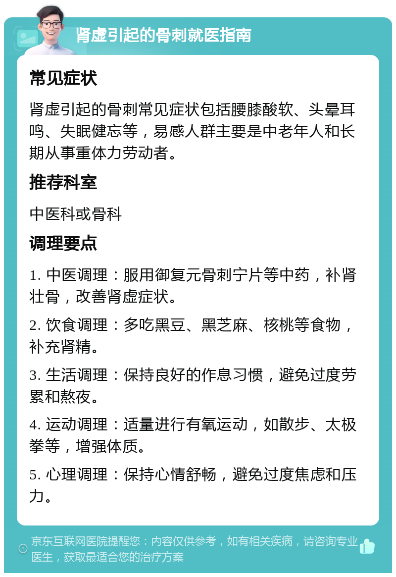 肾虚引起的骨刺就医指南 常见症状 肾虚引起的骨刺常见症状包括腰膝酸软、头晕耳鸣、失眠健忘等，易感人群主要是中老年人和长期从事重体力劳动者。 推荐科室 中医科或骨科 调理要点 1. 中医调理：服用御复元骨刺宁片等中药，补肾壮骨，改善肾虚症状。 2. 饮食调理：多吃黑豆、黑芝麻、核桃等食物，补充肾精。 3. 生活调理：保持良好的作息习惯，避免过度劳累和熬夜。 4. 运动调理：适量进行有氧运动，如散步、太极拳等，增强体质。 5. 心理调理：保持心情舒畅，避免过度焦虑和压力。