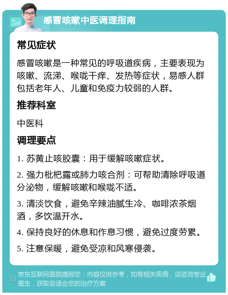 感冒咳嗽中医调理指南 常见症状 感冒咳嗽是一种常见的呼吸道疾病，主要表现为咳嗽、流涕、喉咙干痒、发热等症状，易感人群包括老年人、儿童和免疫力较弱的人群。 推荐科室 中医科 调理要点 1. 苏黄止咳胶囊：用于缓解咳嗽症状。 2. 强力枇杷露或肺力咳合剂：可帮助清除呼吸道分泌物，缓解咳嗽和喉咙不适。 3. 清淡饮食，避免辛辣油腻生冷、咖啡浓茶烟酒，多饮温开水。 4. 保持良好的休息和作息习惯，避免过度劳累。 5. 注意保暖，避免受凉和风寒侵袭。