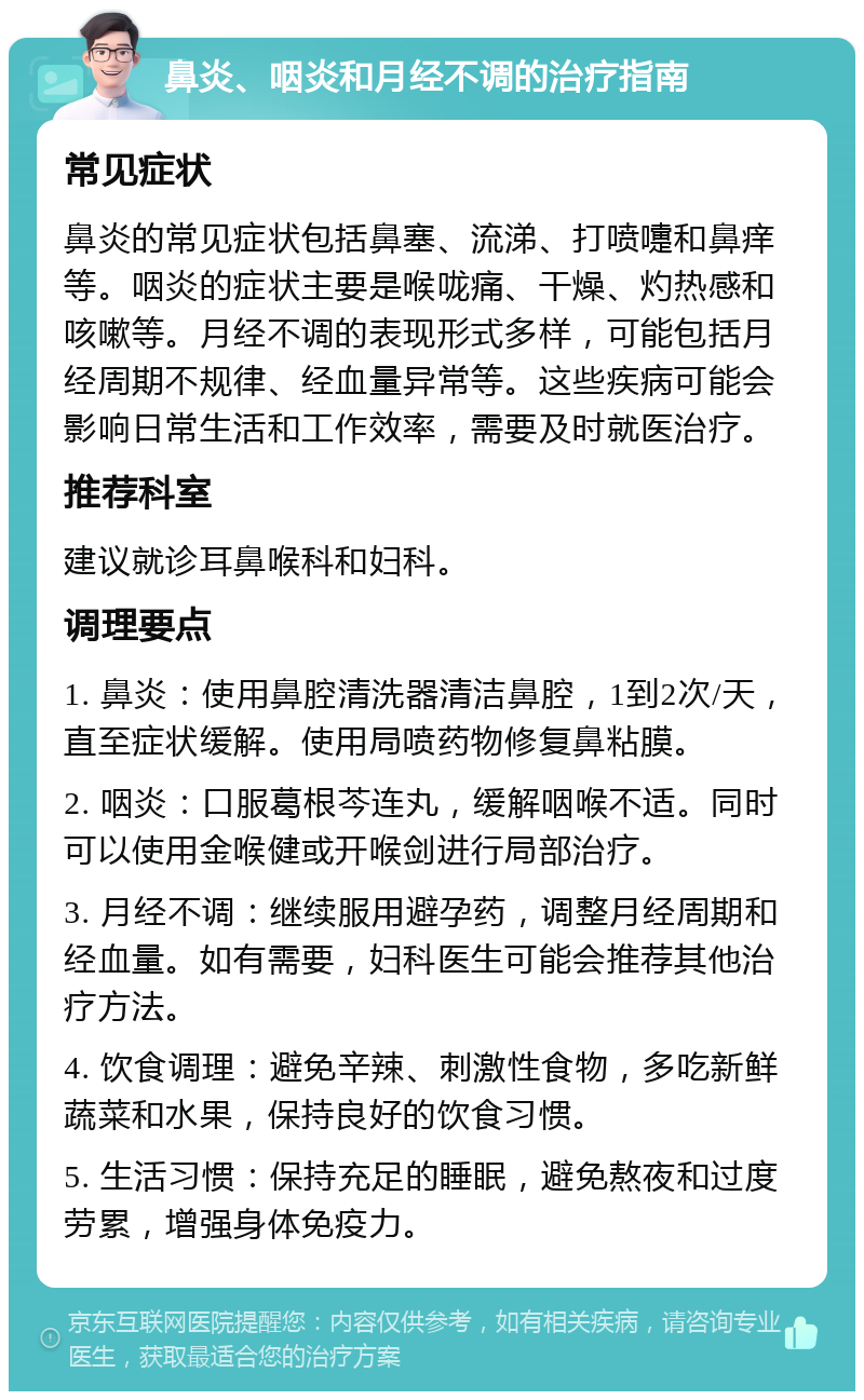 鼻炎、咽炎和月经不调的治疗指南 常见症状 鼻炎的常见症状包括鼻塞、流涕、打喷嚏和鼻痒等。咽炎的症状主要是喉咙痛、干燥、灼热感和咳嗽等。月经不调的表现形式多样，可能包括月经周期不规律、经血量异常等。这些疾病可能会影响日常生活和工作效率，需要及时就医治疗。 推荐科室 建议就诊耳鼻喉科和妇科。 调理要点 1. 鼻炎：使用鼻腔清洗器清洁鼻腔，1到2次/天，直至症状缓解。使用局喷药物修复鼻粘膜。 2. 咽炎：口服葛根芩连丸，缓解咽喉不适。同时可以使用金喉健或开喉剑进行局部治疗。 3. 月经不调：继续服用避孕药，调整月经周期和经血量。如有需要，妇科医生可能会推荐其他治疗方法。 4. 饮食调理：避免辛辣、刺激性食物，多吃新鲜蔬菜和水果，保持良好的饮食习惯。 5. 生活习惯：保持充足的睡眠，避免熬夜和过度劳累，增强身体免疫力。