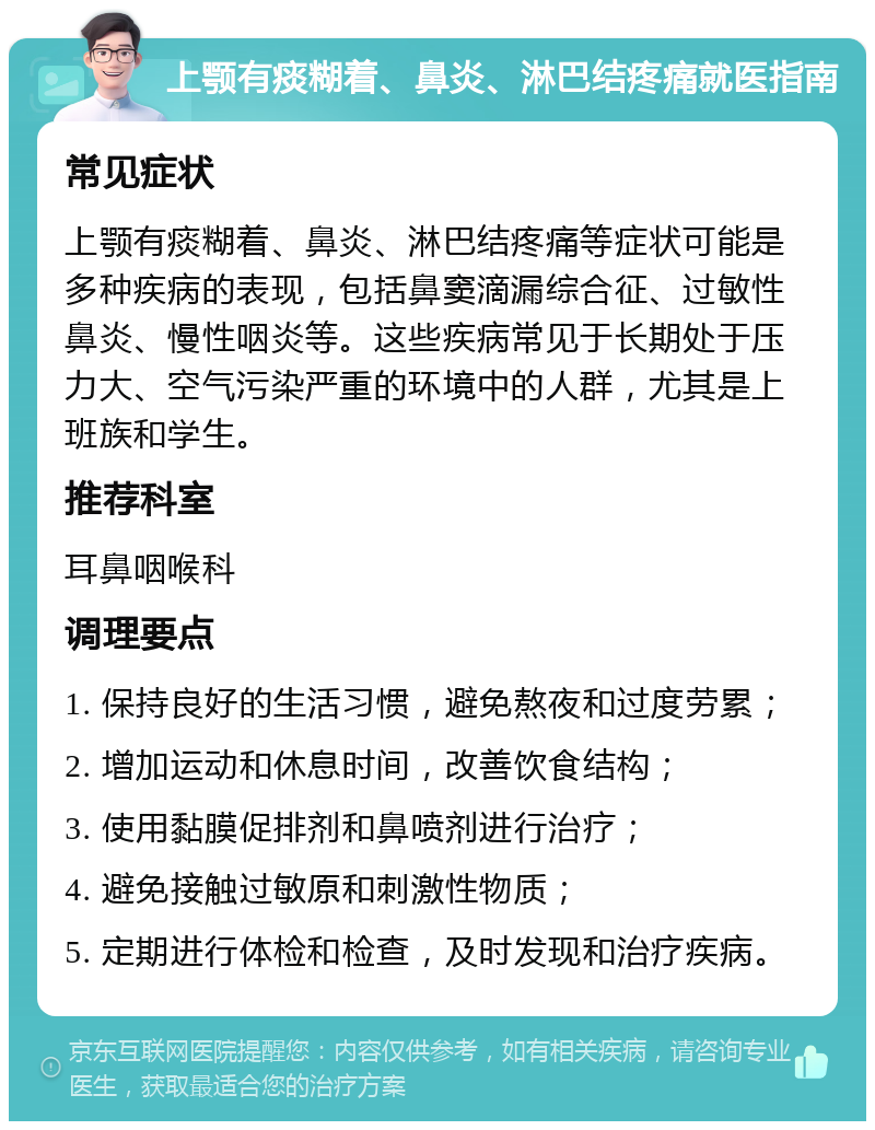 上颚有痰糊着、鼻炎、淋巴结疼痛就医指南 常见症状 上颚有痰糊着、鼻炎、淋巴结疼痛等症状可能是多种疾病的表现，包括鼻窦滴漏综合征、过敏性鼻炎、慢性咽炎等。这些疾病常见于长期处于压力大、空气污染严重的环境中的人群，尤其是上班族和学生。 推荐科室 耳鼻咽喉科 调理要点 1. 保持良好的生活习惯，避免熬夜和过度劳累； 2. 增加运动和休息时间，改善饮食结构； 3. 使用黏膜促排剂和鼻喷剂进行治疗； 4. 避免接触过敏原和刺激性物质； 5. 定期进行体检和检查，及时发现和治疗疾病。