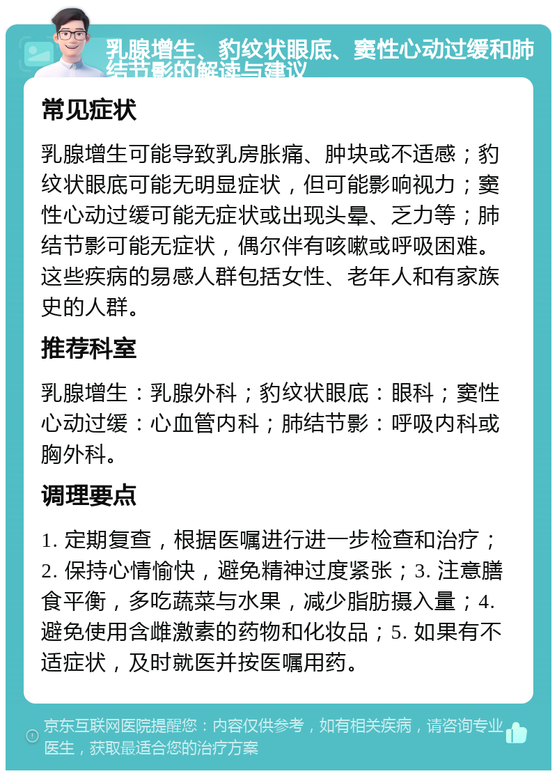 乳腺增生、豹纹状眼底、窦性心动过缓和肺结节影的解读与建议 常见症状 乳腺增生可能导致乳房胀痛、肿块或不适感；豹纹状眼底可能无明显症状，但可能影响视力；窦性心动过缓可能无症状或出现头晕、乏力等；肺结节影可能无症状，偶尔伴有咳嗽或呼吸困难。这些疾病的易感人群包括女性、老年人和有家族史的人群。 推荐科室 乳腺增生：乳腺外科；豹纹状眼底：眼科；窦性心动过缓：心血管内科；肺结节影：呼吸内科或胸外科。 调理要点 1. 定期复查，根据医嘱进行进一步检查和治疗；2. 保持心情愉快，避免精神过度紧张；3. 注意膳食平衡，多吃蔬菜与水果，减少脂肪摄入量；4. 避免使用含雌激素的药物和化妆品；5. 如果有不适症状，及时就医并按医嘱用药。