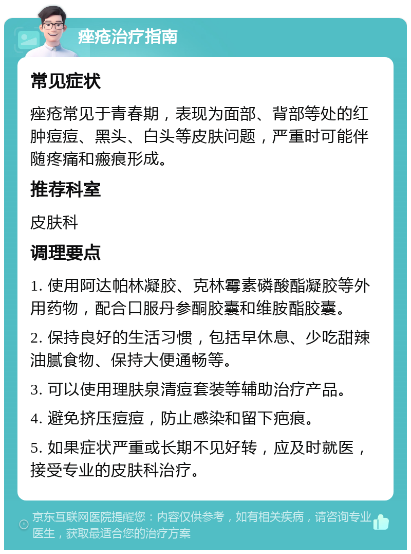 痤疮治疗指南 常见症状 痤疮常见于青春期，表现为面部、背部等处的红肿痘痘、黑头、白头等皮肤问题，严重时可能伴随疼痛和瘢痕形成。 推荐科室 皮肤科 调理要点 1. 使用阿达帕林凝胶、克林霉素磷酸酯凝胶等外用药物，配合口服丹参酮胶囊和维胺酯胶囊。 2. 保持良好的生活习惯，包括早休息、少吃甜辣油腻食物、保持大便通畅等。 3. 可以使用理肤泉清痘套装等辅助治疗产品。 4. 避免挤压痘痘，防止感染和留下疤痕。 5. 如果症状严重或长期不见好转，应及时就医，接受专业的皮肤科治疗。