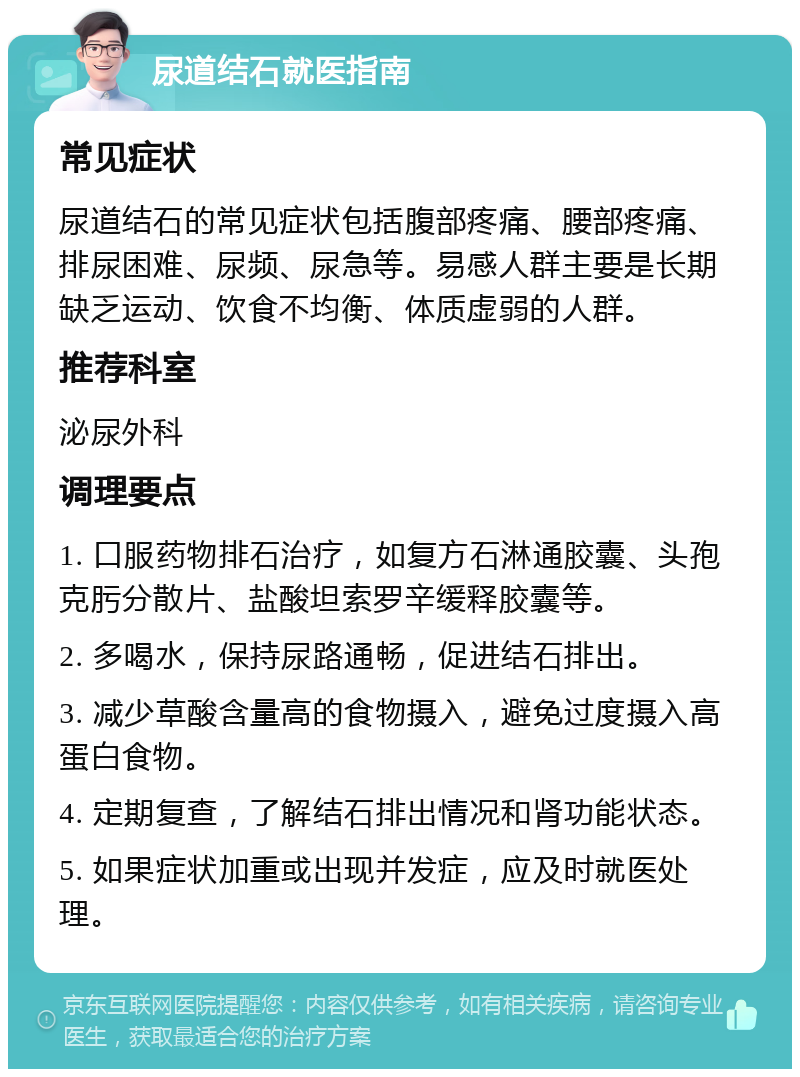 尿道结石就医指南 常见症状 尿道结石的常见症状包括腹部疼痛、腰部疼痛、排尿困难、尿频、尿急等。易感人群主要是长期缺乏运动、饮食不均衡、体质虚弱的人群。 推荐科室 泌尿外科 调理要点 1. 口服药物排石治疗，如复方石淋通胶囊、头孢克肟分散片、盐酸坦索罗辛缓释胶囊等。 2. 多喝水，保持尿路通畅，促进结石排出。 3. 减少草酸含量高的食物摄入，避免过度摄入高蛋白食物。 4. 定期复查，了解结石排出情况和肾功能状态。 5. 如果症状加重或出现并发症，应及时就医处理。