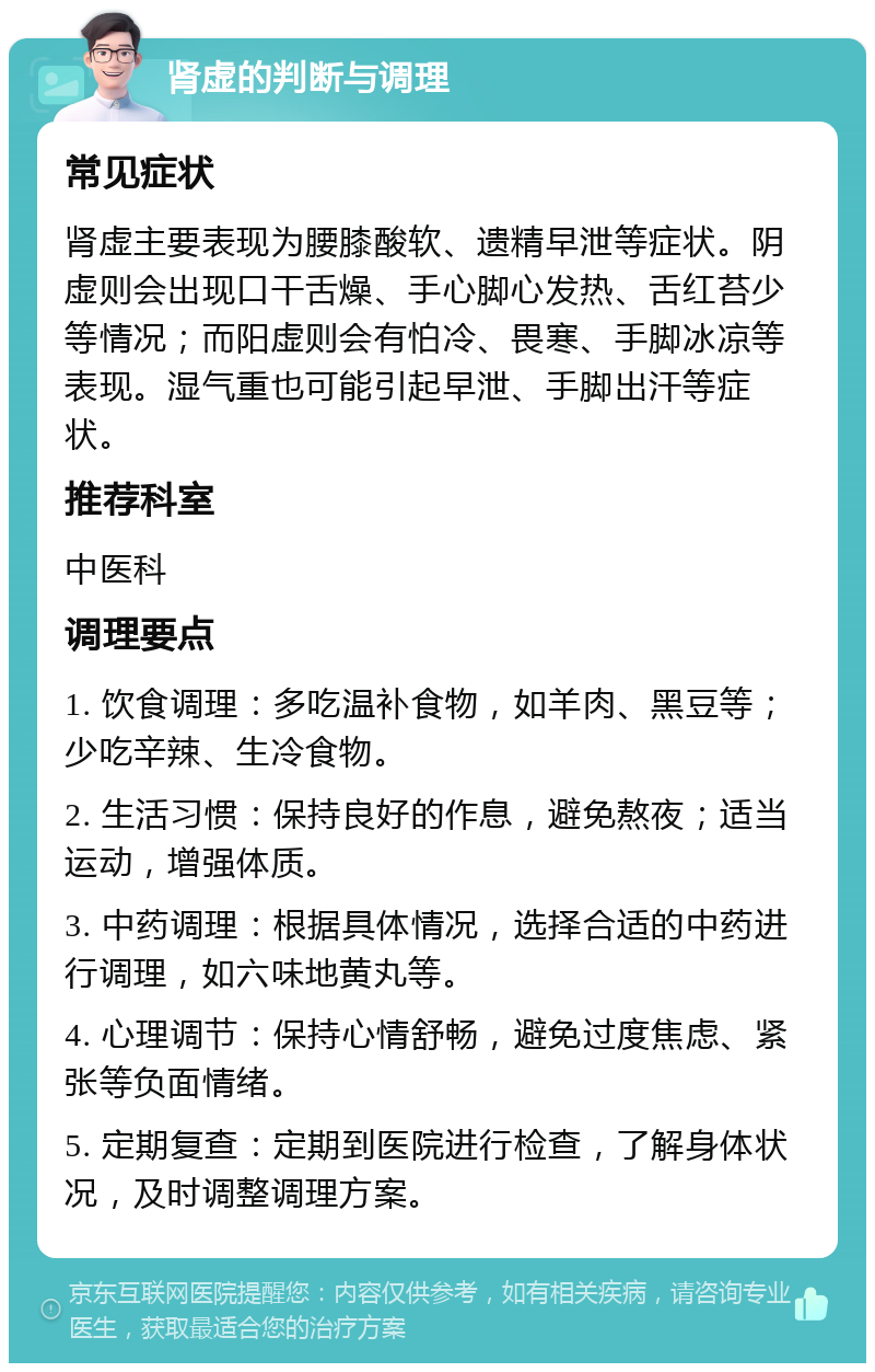 肾虚的判断与调理 常见症状 肾虚主要表现为腰膝酸软、遗精早泄等症状。阴虚则会出现口干舌燥、手心脚心发热、舌红苔少等情况；而阳虚则会有怕冷、畏寒、手脚冰凉等表现。湿气重也可能引起早泄、手脚出汗等症状。 推荐科室 中医科 调理要点 1. 饮食调理：多吃温补食物，如羊肉、黑豆等；少吃辛辣、生冷食物。 2. 生活习惯：保持良好的作息，避免熬夜；适当运动，增强体质。 3. 中药调理：根据具体情况，选择合适的中药进行调理，如六味地黄丸等。 4. 心理调节：保持心情舒畅，避免过度焦虑、紧张等负面情绪。 5. 定期复查：定期到医院进行检查，了解身体状况，及时调整调理方案。