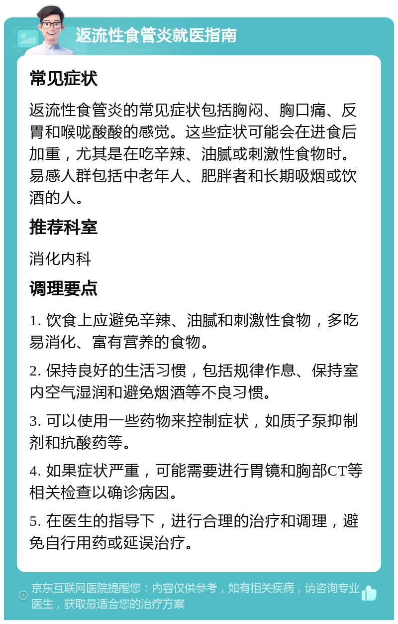 返流性食管炎就医指南 常见症状 返流性食管炎的常见症状包括胸闷、胸口痛、反胃和喉咙酸酸的感觉。这些症状可能会在进食后加重，尤其是在吃辛辣、油腻或刺激性食物时。易感人群包括中老年人、肥胖者和长期吸烟或饮酒的人。 推荐科室 消化内科 调理要点 1. 饮食上应避免辛辣、油腻和刺激性食物，多吃易消化、富有营养的食物。 2. 保持良好的生活习惯，包括规律作息、保持室内空气湿润和避免烟酒等不良习惯。 3. 可以使用一些药物来控制症状，如质子泵抑制剂和抗酸药等。 4. 如果症状严重，可能需要进行胃镜和胸部CT等相关检查以确诊病因。 5. 在医生的指导下，进行合理的治疗和调理，避免自行用药或延误治疗。