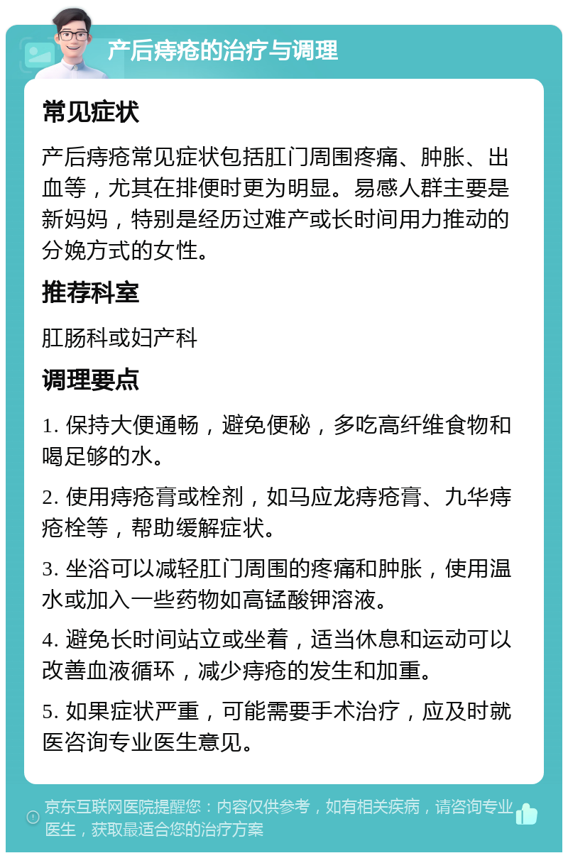 产后痔疮的治疗与调理 常见症状 产后痔疮常见症状包括肛门周围疼痛、肿胀、出血等，尤其在排便时更为明显。易感人群主要是新妈妈，特别是经历过难产或长时间用力推动的分娩方式的女性。 推荐科室 肛肠科或妇产科 调理要点 1. 保持大便通畅，避免便秘，多吃高纤维食物和喝足够的水。 2. 使用痔疮膏或栓剂，如马应龙痔疮膏、九华痔疮栓等，帮助缓解症状。 3. 坐浴可以减轻肛门周围的疼痛和肿胀，使用温水或加入一些药物如高锰酸钾溶液。 4. 避免长时间站立或坐着，适当休息和运动可以改善血液循环，减少痔疮的发生和加重。 5. 如果症状严重，可能需要手术治疗，应及时就医咨询专业医生意见。