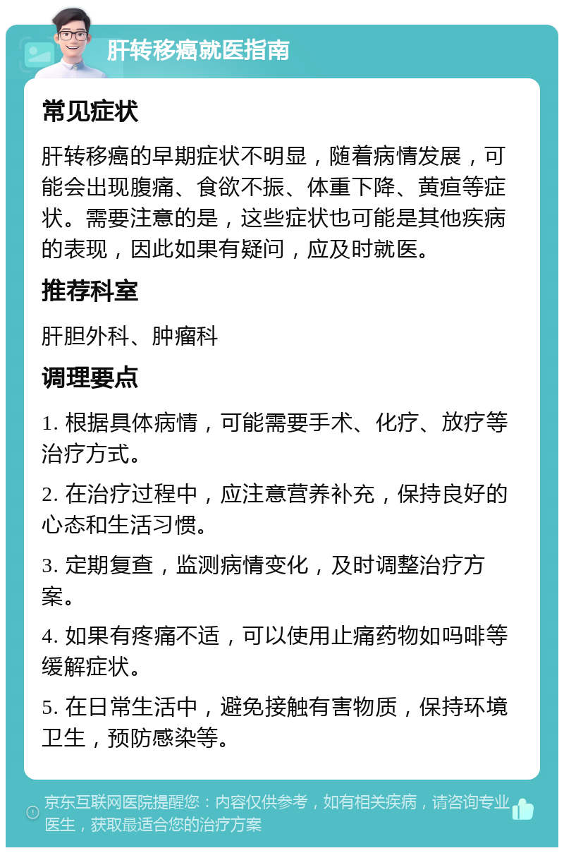 肝转移癌就医指南 常见症状 肝转移癌的早期症状不明显，随着病情发展，可能会出现腹痛、食欲不振、体重下降、黄疸等症状。需要注意的是，这些症状也可能是其他疾病的表现，因此如果有疑问，应及时就医。 推荐科室 肝胆外科、肿瘤科 调理要点 1. 根据具体病情，可能需要手术、化疗、放疗等治疗方式。 2. 在治疗过程中，应注意营养补充，保持良好的心态和生活习惯。 3. 定期复查，监测病情变化，及时调整治疗方案。 4. 如果有疼痛不适，可以使用止痛药物如吗啡等缓解症状。 5. 在日常生活中，避免接触有害物质，保持环境卫生，预防感染等。