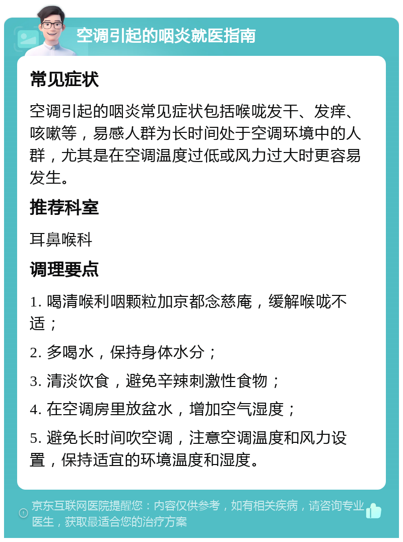 空调引起的咽炎就医指南 常见症状 空调引起的咽炎常见症状包括喉咙发干、发痒、咳嗽等，易感人群为长时间处于空调环境中的人群，尤其是在空调温度过低或风力过大时更容易发生。 推荐科室 耳鼻喉科 调理要点 1. 喝清喉利咽颗粒加京都念慈庵，缓解喉咙不适； 2. 多喝水，保持身体水分； 3. 清淡饮食，避免辛辣刺激性食物； 4. 在空调房里放盆水，增加空气湿度； 5. 避免长时间吹空调，注意空调温度和风力设置，保持适宜的环境温度和湿度。