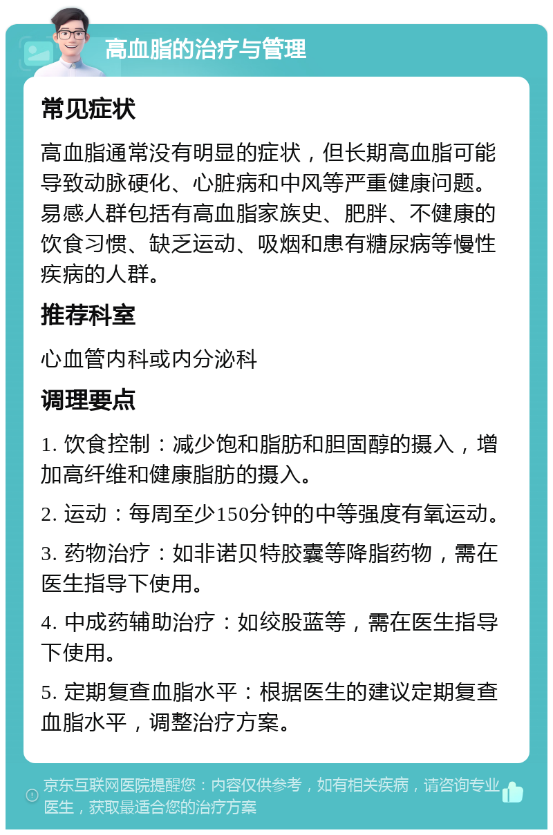 高血脂的治疗与管理 常见症状 高血脂通常没有明显的症状，但长期高血脂可能导致动脉硬化、心脏病和中风等严重健康问题。易感人群包括有高血脂家族史、肥胖、不健康的饮食习惯、缺乏运动、吸烟和患有糖尿病等慢性疾病的人群。 推荐科室 心血管内科或内分泌科 调理要点 1. 饮食控制：减少饱和脂肪和胆固醇的摄入，增加高纤维和健康脂肪的摄入。 2. 运动：每周至少150分钟的中等强度有氧运动。 3. 药物治疗：如非诺贝特胶囊等降脂药物，需在医生指导下使用。 4. 中成药辅助治疗：如绞股蓝等，需在医生指导下使用。 5. 定期复查血脂水平：根据医生的建议定期复查血脂水平，调整治疗方案。