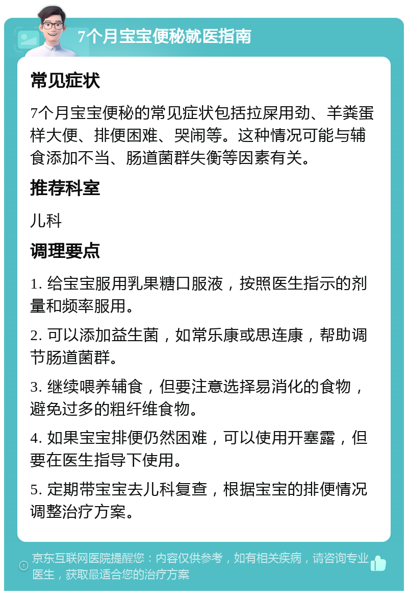 7个月宝宝便秘就医指南 常见症状 7个月宝宝便秘的常见症状包括拉屎用劲、羊粪蛋样大便、排便困难、哭闹等。这种情况可能与辅食添加不当、肠道菌群失衡等因素有关。 推荐科室 儿科 调理要点 1. 给宝宝服用乳果糖口服液，按照医生指示的剂量和频率服用。 2. 可以添加益生菌，如常乐康或思连康，帮助调节肠道菌群。 3. 继续喂养辅食，但要注意选择易消化的食物，避免过多的粗纤维食物。 4. 如果宝宝排便仍然困难，可以使用开塞露，但要在医生指导下使用。 5. 定期带宝宝去儿科复查，根据宝宝的排便情况调整治疗方案。