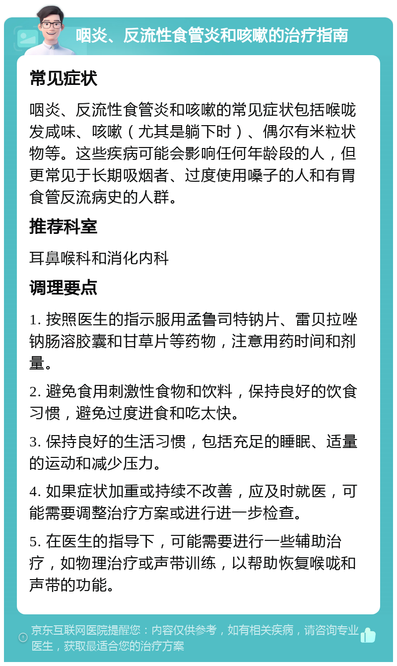 咽炎、反流性食管炎和咳嗽的治疗指南 常见症状 咽炎、反流性食管炎和咳嗽的常见症状包括喉咙发咸味、咳嗽（尤其是躺下时）、偶尔有米粒状物等。这些疾病可能会影响任何年龄段的人，但更常见于长期吸烟者、过度使用嗓子的人和有胃食管反流病史的人群。 推荐科室 耳鼻喉科和消化内科 调理要点 1. 按照医生的指示服用孟鲁司特钠片、雷贝拉唑钠肠溶胶囊和甘草片等药物，注意用药时间和剂量。 2. 避免食用刺激性食物和饮料，保持良好的饮食习惯，避免过度进食和吃太快。 3. 保持良好的生活习惯，包括充足的睡眠、适量的运动和减少压力。 4. 如果症状加重或持续不改善，应及时就医，可能需要调整治疗方案或进行进一步检查。 5. 在医生的指导下，可能需要进行一些辅助治疗，如物理治疗或声带训练，以帮助恢复喉咙和声带的功能。