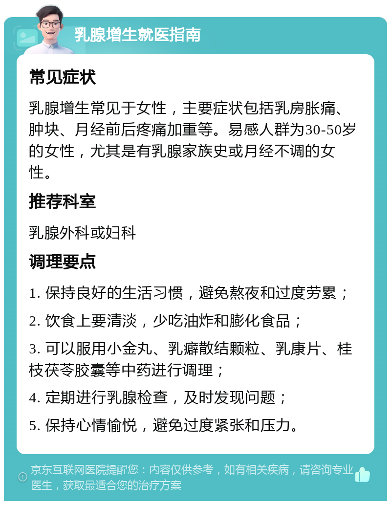 乳腺增生就医指南 常见症状 乳腺增生常见于女性，主要症状包括乳房胀痛、肿块、月经前后疼痛加重等。易感人群为30-50岁的女性，尤其是有乳腺家族史或月经不调的女性。 推荐科室 乳腺外科或妇科 调理要点 1. 保持良好的生活习惯，避免熬夜和过度劳累； 2. 饮食上要清淡，少吃油炸和膨化食品； 3. 可以服用小金丸、乳癖散结颗粒、乳康片、桂枝茯苓胶囊等中药进行调理； 4. 定期进行乳腺检查，及时发现问题； 5. 保持心情愉悦，避免过度紧张和压力。