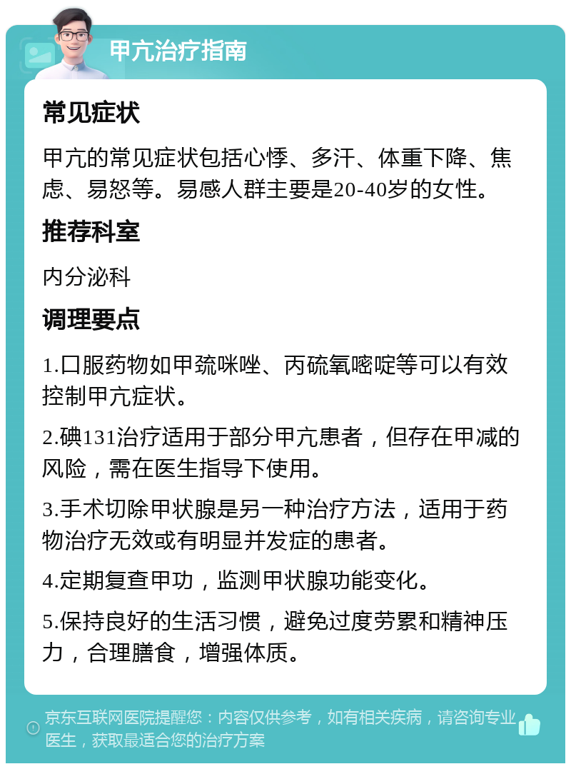 甲亢治疗指南 常见症状 甲亢的常见症状包括心悸、多汗、体重下降、焦虑、易怒等。易感人群主要是20-40岁的女性。 推荐科室 内分泌科 调理要点 1.口服药物如甲巯咪唑、丙硫氧嘧啶等可以有效控制甲亢症状。 2.碘131治疗适用于部分甲亢患者，但存在甲减的风险，需在医生指导下使用。 3.手术切除甲状腺是另一种治疗方法，适用于药物治疗无效或有明显并发症的患者。 4.定期复查甲功，监测甲状腺功能变化。 5.保持良好的生活习惯，避免过度劳累和精神压力，合理膳食，增强体质。