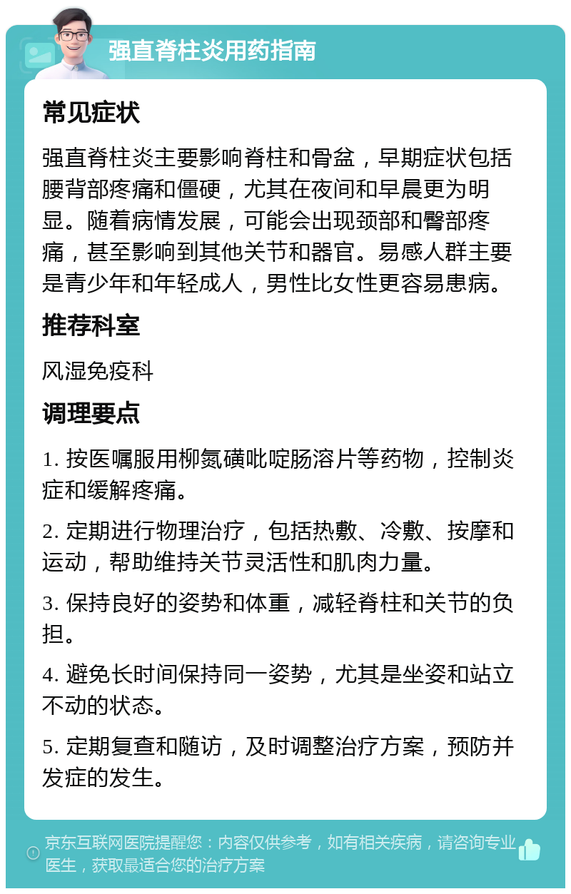 强直脊柱炎用药指南 常见症状 强直脊柱炎主要影响脊柱和骨盆，早期症状包括腰背部疼痛和僵硬，尤其在夜间和早晨更为明显。随着病情发展，可能会出现颈部和臀部疼痛，甚至影响到其他关节和器官。易感人群主要是青少年和年轻成人，男性比女性更容易患病。 推荐科室 风湿免疫科 调理要点 1. 按医嘱服用柳氮磺吡啶肠溶片等药物，控制炎症和缓解疼痛。 2. 定期进行物理治疗，包括热敷、冷敷、按摩和运动，帮助维持关节灵活性和肌肉力量。 3. 保持良好的姿势和体重，减轻脊柱和关节的负担。 4. 避免长时间保持同一姿势，尤其是坐姿和站立不动的状态。 5. 定期复查和随访，及时调整治疗方案，预防并发症的发生。