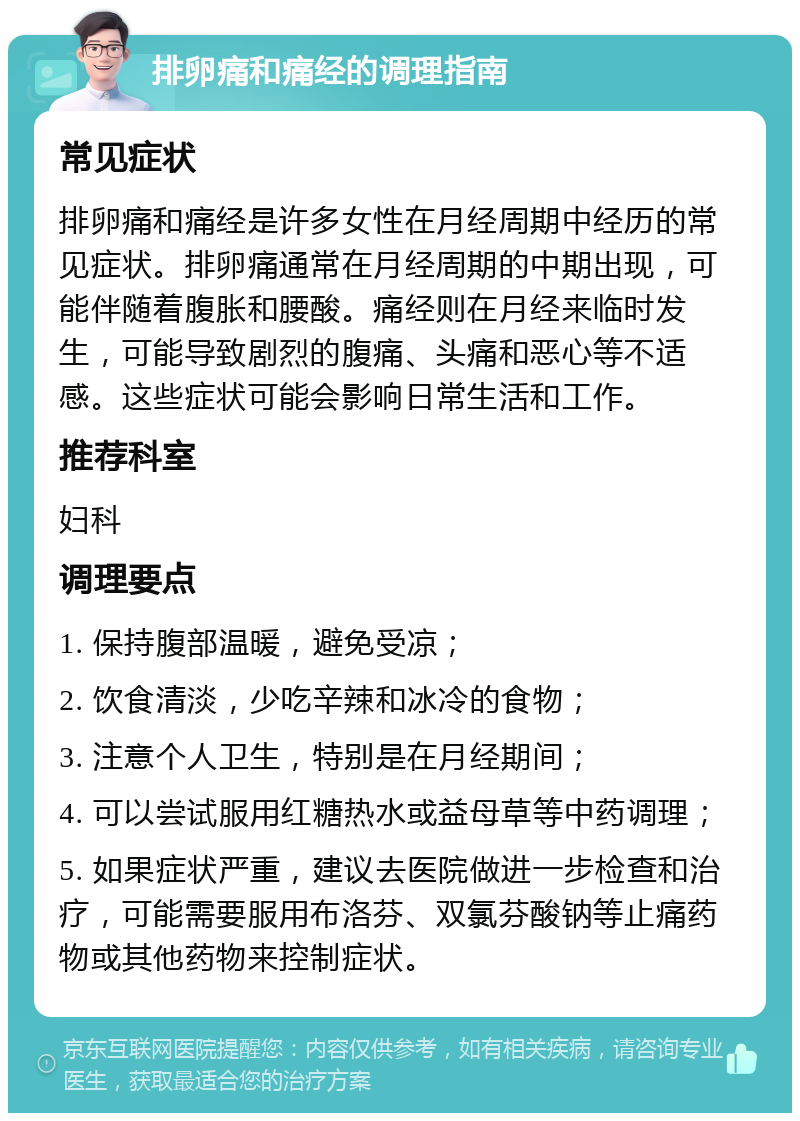 排卵痛和痛经的调理指南 常见症状 排卵痛和痛经是许多女性在月经周期中经历的常见症状。排卵痛通常在月经周期的中期出现，可能伴随着腹胀和腰酸。痛经则在月经来临时发生，可能导致剧烈的腹痛、头痛和恶心等不适感。这些症状可能会影响日常生活和工作。 推荐科室 妇科 调理要点 1. 保持腹部温暖，避免受凉； 2. 饮食清淡，少吃辛辣和冰冷的食物； 3. 注意个人卫生，特别是在月经期间； 4. 可以尝试服用红糖热水或益母草等中药调理； 5. 如果症状严重，建议去医院做进一步检查和治疗，可能需要服用布洛芬、双氯芬酸钠等止痛药物或其他药物来控制症状。