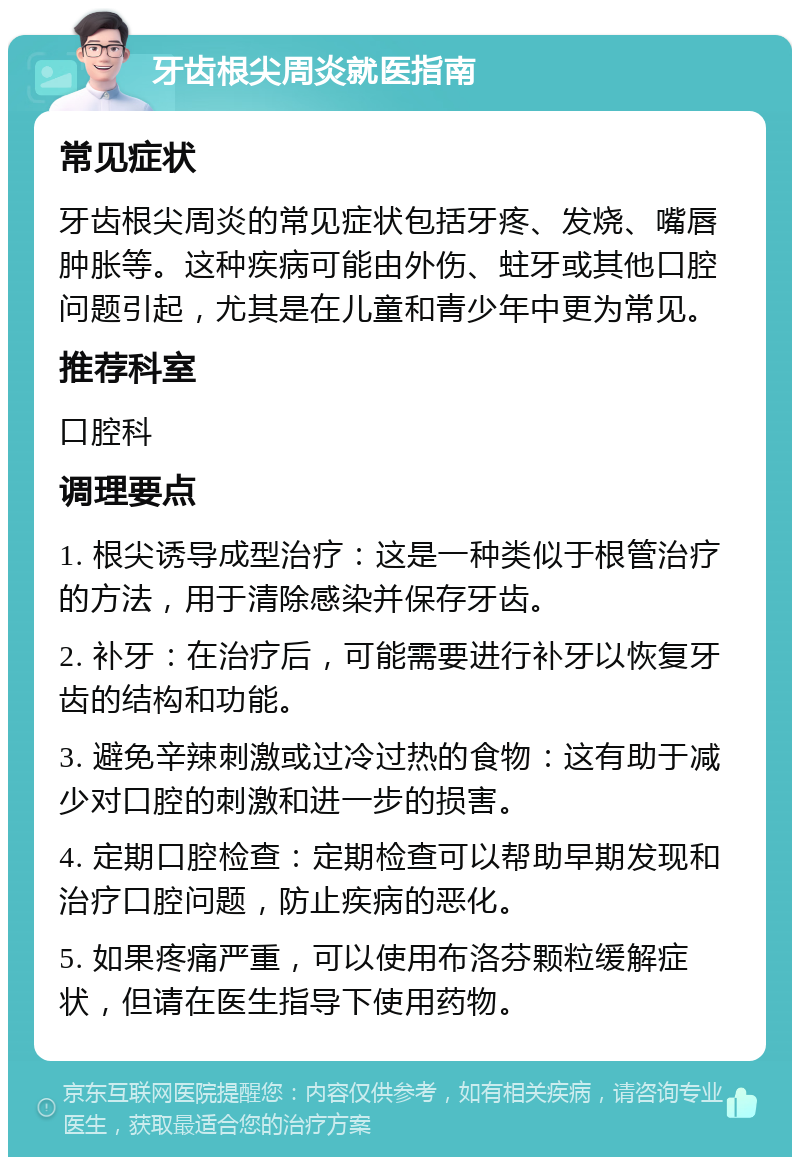 牙齿根尖周炎就医指南 常见症状 牙齿根尖周炎的常见症状包括牙疼、发烧、嘴唇肿胀等。这种疾病可能由外伤、蛀牙或其他口腔问题引起，尤其是在儿童和青少年中更为常见。 推荐科室 口腔科 调理要点 1. 根尖诱导成型治疗：这是一种类似于根管治疗的方法，用于清除感染并保存牙齿。 2. 补牙：在治疗后，可能需要进行补牙以恢复牙齿的结构和功能。 3. 避免辛辣刺激或过冷过热的食物：这有助于减少对口腔的刺激和进一步的损害。 4. 定期口腔检查：定期检查可以帮助早期发现和治疗口腔问题，防止疾病的恶化。 5. 如果疼痛严重，可以使用布洛芬颗粒缓解症状，但请在医生指导下使用药物。