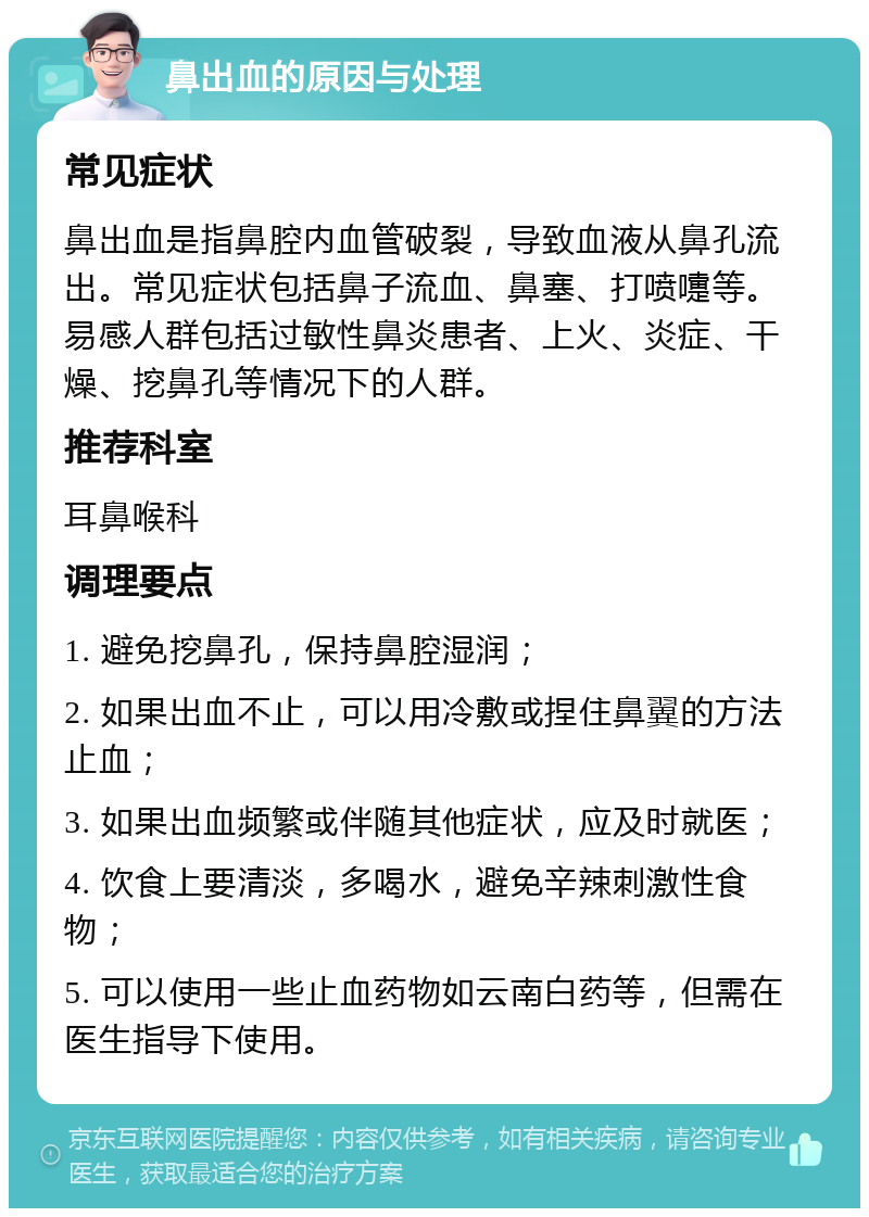 鼻出血的原因与处理 常见症状 鼻出血是指鼻腔内血管破裂，导致血液从鼻孔流出。常见症状包括鼻子流血、鼻塞、打喷嚏等。易感人群包括过敏性鼻炎患者、上火、炎症、干燥、挖鼻孔等情况下的人群。 推荐科室 耳鼻喉科 调理要点 1. 避免挖鼻孔，保持鼻腔湿润； 2. 如果出血不止，可以用冷敷或捏住鼻翼的方法止血； 3. 如果出血频繁或伴随其他症状，应及时就医； 4. 饮食上要清淡，多喝水，避免辛辣刺激性食物； 5. 可以使用一些止血药物如云南白药等，但需在医生指导下使用。