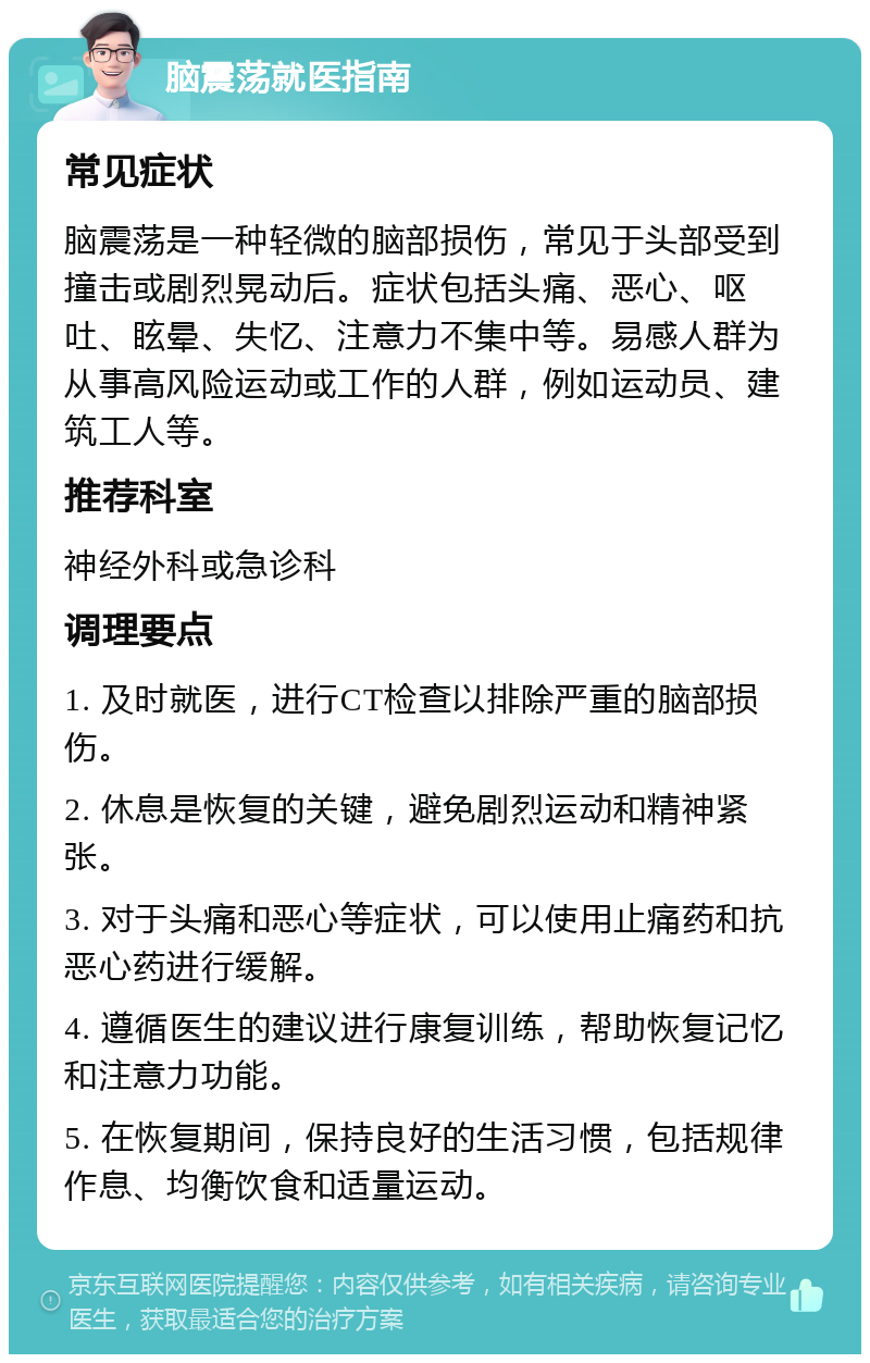 脑震荡就医指南 常见症状 脑震荡是一种轻微的脑部损伤，常见于头部受到撞击或剧烈晃动后。症状包括头痛、恶心、呕吐、眩晕、失忆、注意力不集中等。易感人群为从事高风险运动或工作的人群，例如运动员、建筑工人等。 推荐科室 神经外科或急诊科 调理要点 1. 及时就医，进行CT检查以排除严重的脑部损伤。 2. 休息是恢复的关键，避免剧烈运动和精神紧张。 3. 对于头痛和恶心等症状，可以使用止痛药和抗恶心药进行缓解。 4. 遵循医生的建议进行康复训练，帮助恢复记忆和注意力功能。 5. 在恢复期间，保持良好的生活习惯，包括规律作息、均衡饮食和适量运动。