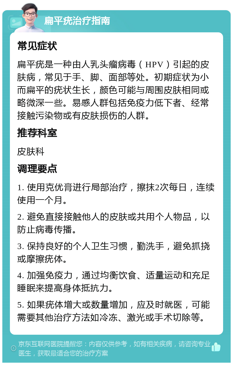 扁平疣治疗指南 常见症状 扁平疣是一种由人乳头瘤病毒（HPV）引起的皮肤病，常见于手、脚、面部等处。初期症状为小而扁平的疣状生长，颜色可能与周围皮肤相同或略微深一些。易感人群包括免疫力低下者、经常接触污染物或有皮肤损伤的人群。 推荐科室 皮肤科 调理要点 1. 使用克优膏进行局部治疗，擦抹2次每日，连续使用一个月。 2. 避免直接接触他人的皮肤或共用个人物品，以防止病毒传播。 3. 保持良好的个人卫生习惯，勤洗手，避免抓挠或摩擦疣体。 4. 加强免疫力，通过均衡饮食、适量运动和充足睡眠来提高身体抵抗力。 5. 如果疣体增大或数量增加，应及时就医，可能需要其他治疗方法如冷冻、激光或手术切除等。