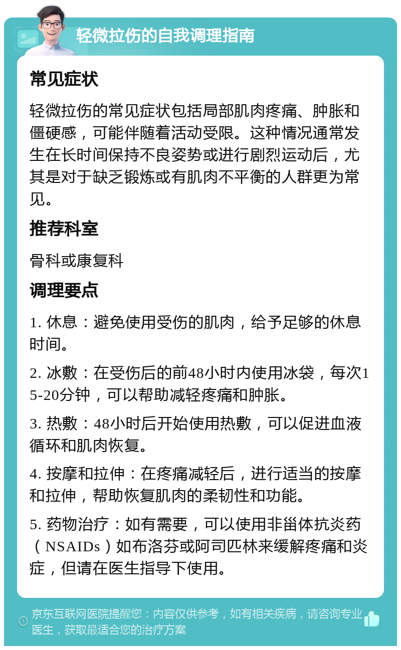 轻微拉伤的自我调理指南 常见症状 轻微拉伤的常见症状包括局部肌肉疼痛、肿胀和僵硬感，可能伴随着活动受限。这种情况通常发生在长时间保持不良姿势或进行剧烈运动后，尤其是对于缺乏锻炼或有肌肉不平衡的人群更为常见。 推荐科室 骨科或康复科 调理要点 1. 休息：避免使用受伤的肌肉，给予足够的休息时间。 2. 冰敷：在受伤后的前48小时内使用冰袋，每次15-20分钟，可以帮助减轻疼痛和肿胀。 3. 热敷：48小时后开始使用热敷，可以促进血液循环和肌肉恢复。 4. 按摩和拉伸：在疼痛减轻后，进行适当的按摩和拉伸，帮助恢复肌肉的柔韧性和功能。 5. 药物治疗：如有需要，可以使用非甾体抗炎药（NSAIDs）如布洛芬或阿司匹林来缓解疼痛和炎症，但请在医生指导下使用。