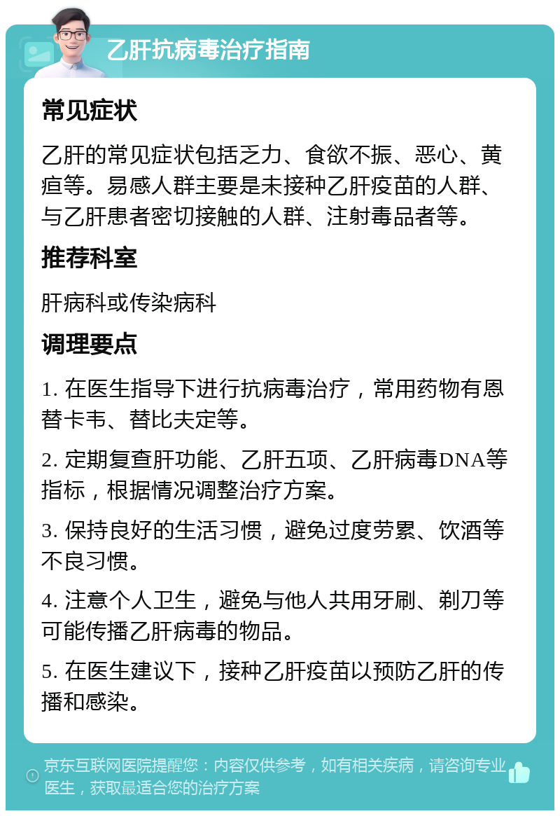 乙肝抗病毒治疗指南 常见症状 乙肝的常见症状包括乏力、食欲不振、恶心、黄疸等。易感人群主要是未接种乙肝疫苗的人群、与乙肝患者密切接触的人群、注射毒品者等。 推荐科室 肝病科或传染病科 调理要点 1. 在医生指导下进行抗病毒治疗，常用药物有恩替卡韦、替比夫定等。 2. 定期复查肝功能、乙肝五项、乙肝病毒DNA等指标，根据情况调整治疗方案。 3. 保持良好的生活习惯，避免过度劳累、饮酒等不良习惯。 4. 注意个人卫生，避免与他人共用牙刷、剃刀等可能传播乙肝病毒的物品。 5. 在医生建议下，接种乙肝疫苗以预防乙肝的传播和感染。