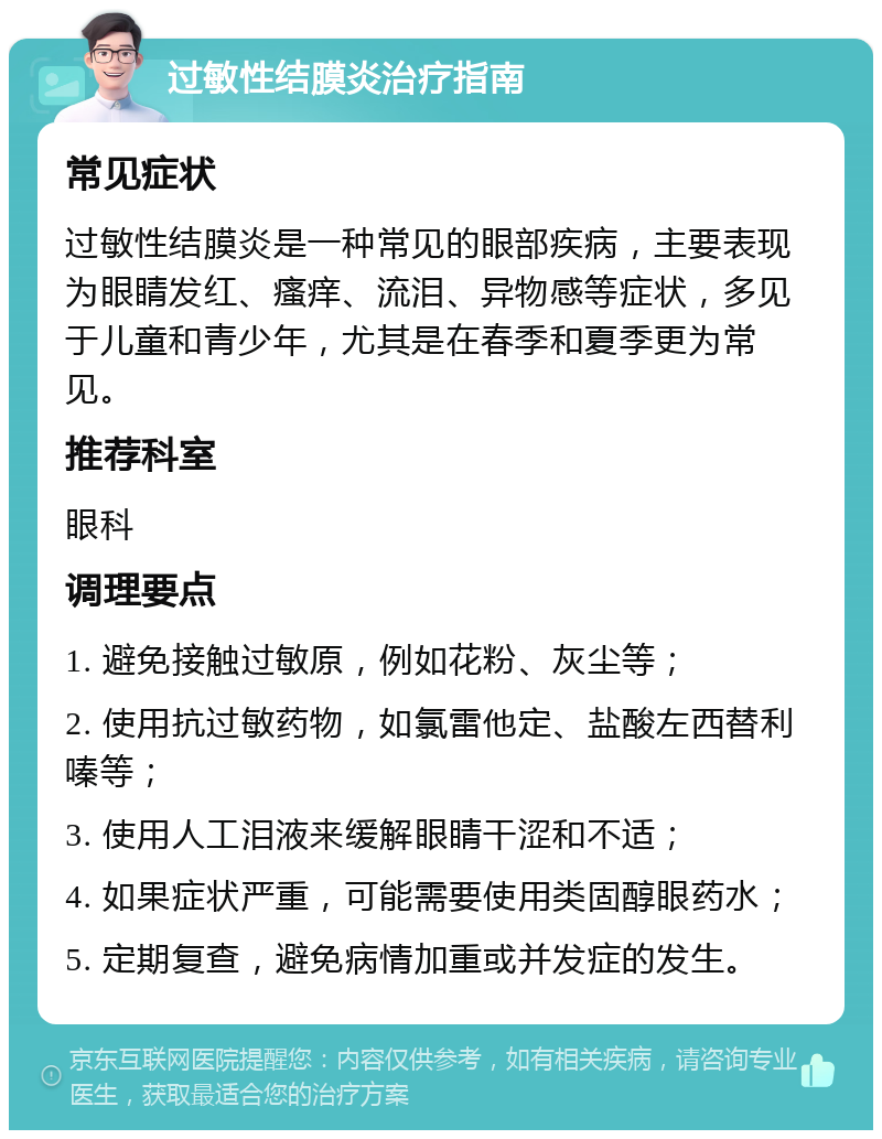 过敏性结膜炎治疗指南 常见症状 过敏性结膜炎是一种常见的眼部疾病，主要表现为眼睛发红、瘙痒、流泪、异物感等症状，多见于儿童和青少年，尤其是在春季和夏季更为常见。 推荐科室 眼科 调理要点 1. 避免接触过敏原，例如花粉、灰尘等； 2. 使用抗过敏药物，如氯雷他定、盐酸左西替利嗪等； 3. 使用人工泪液来缓解眼睛干涩和不适； 4. 如果症状严重，可能需要使用类固醇眼药水； 5. 定期复查，避免病情加重或并发症的发生。