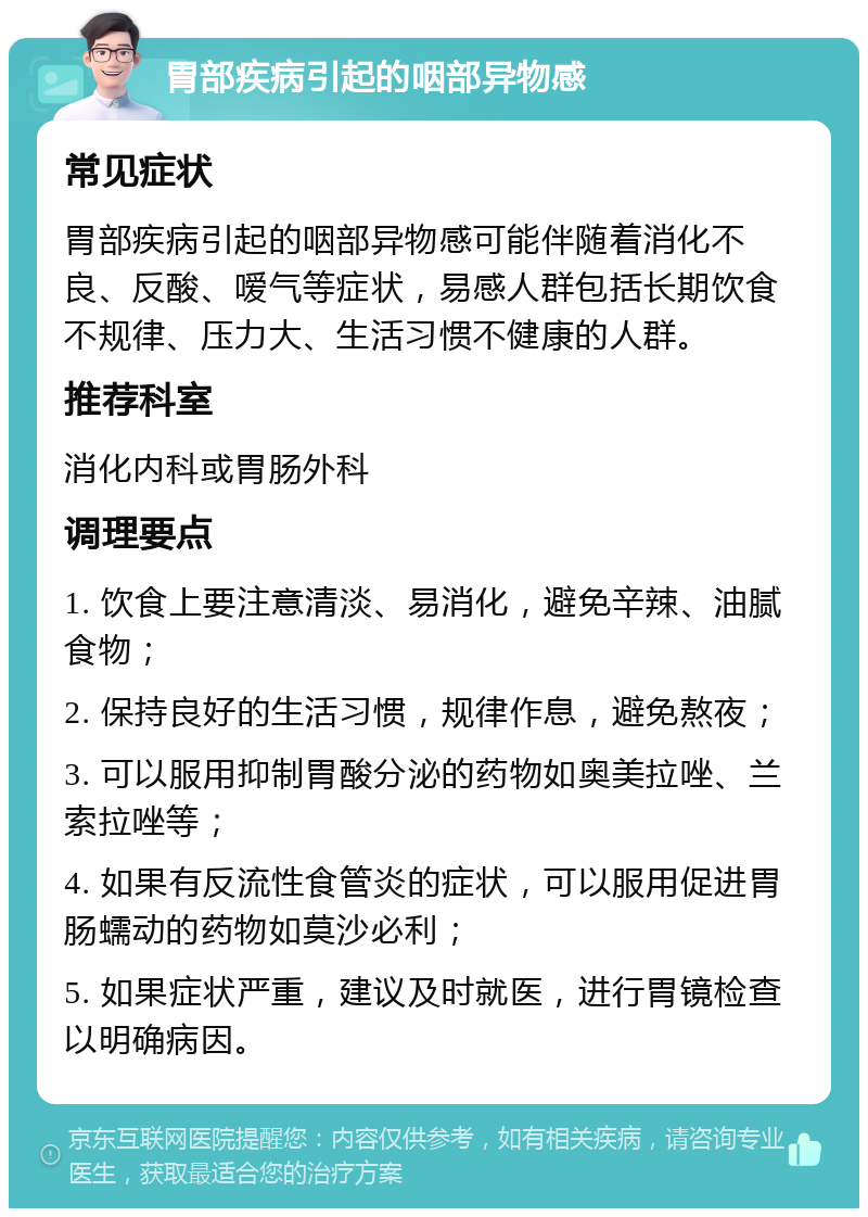 胃部疾病引起的咽部异物感 常见症状 胃部疾病引起的咽部异物感可能伴随着消化不良、反酸、嗳气等症状，易感人群包括长期饮食不规律、压力大、生活习惯不健康的人群。 推荐科室 消化内科或胃肠外科 调理要点 1. 饮食上要注意清淡、易消化，避免辛辣、油腻食物； 2. 保持良好的生活习惯，规律作息，避免熬夜； 3. 可以服用抑制胃酸分泌的药物如奥美拉唑、兰索拉唑等； 4. 如果有反流性食管炎的症状，可以服用促进胃肠蠕动的药物如莫沙必利； 5. 如果症状严重，建议及时就医，进行胃镜检查以明确病因。