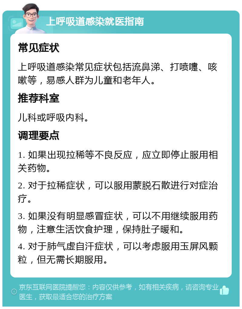 上呼吸道感染就医指南 常见症状 上呼吸道感染常见症状包括流鼻涕、打喷嚏、咳嗽等，易感人群为儿童和老年人。 推荐科室 儿科或呼吸内科。 调理要点 1. 如果出现拉稀等不良反应，应立即停止服用相关药物。 2. 对于拉稀症状，可以服用蒙脱石散进行对症治疗。 3. 如果没有明显感冒症状，可以不用继续服用药物，注意生活饮食护理，保持肚子暖和。 4. 对于肺气虚自汗症状，可以考虑服用玉屏风颗粒，但无需长期服用。