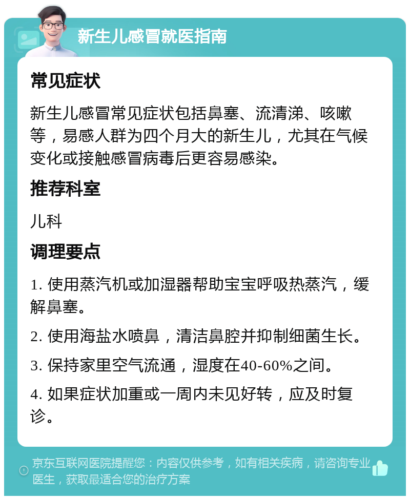 新生儿感冒就医指南 常见症状 新生儿感冒常见症状包括鼻塞、流清涕、咳嗽等，易感人群为四个月大的新生儿，尤其在气候变化或接触感冒病毒后更容易感染。 推荐科室 儿科 调理要点 1. 使用蒸汽机或加湿器帮助宝宝呼吸热蒸汽，缓解鼻塞。 2. 使用海盐水喷鼻，清洁鼻腔并抑制细菌生长。 3. 保持家里空气流通，湿度在40-60%之间。 4. 如果症状加重或一周内未见好转，应及时复诊。