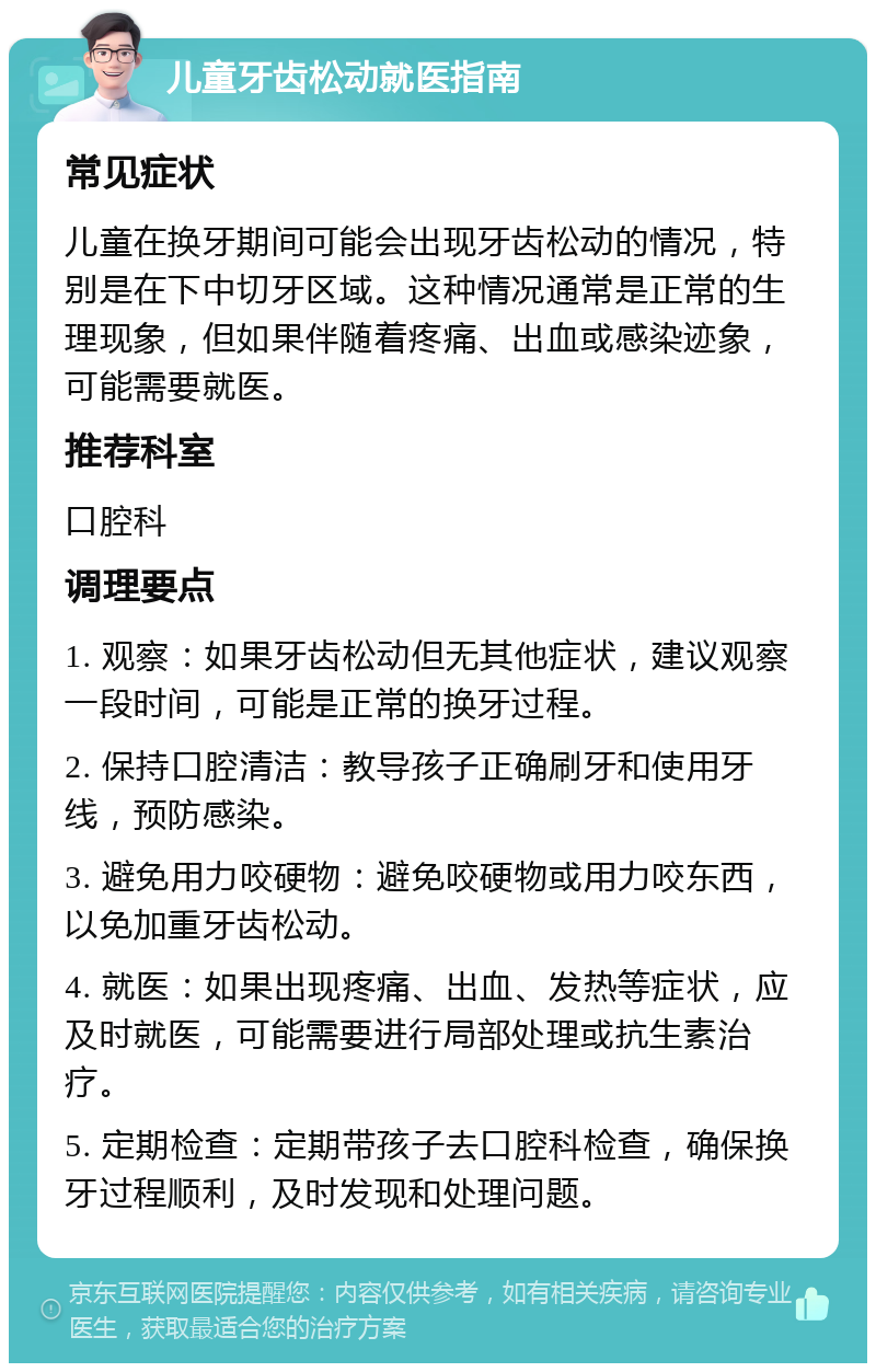 儿童牙齿松动就医指南 常见症状 儿童在换牙期间可能会出现牙齿松动的情况，特别是在下中切牙区域。这种情况通常是正常的生理现象，但如果伴随着疼痛、出血或感染迹象，可能需要就医。 推荐科室 口腔科 调理要点 1. 观察：如果牙齿松动但无其他症状，建议观察一段时间，可能是正常的换牙过程。 2. 保持口腔清洁：教导孩子正确刷牙和使用牙线，预防感染。 3. 避免用力咬硬物：避免咬硬物或用力咬东西，以免加重牙齿松动。 4. 就医：如果出现疼痛、出血、发热等症状，应及时就医，可能需要进行局部处理或抗生素治疗。 5. 定期检查：定期带孩子去口腔科检查，确保换牙过程顺利，及时发现和处理问题。