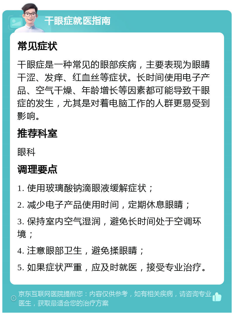 干眼症就医指南 常见症状 干眼症是一种常见的眼部疾病，主要表现为眼睛干涩、发痒、红血丝等症状。长时间使用电子产品、空气干燥、年龄增长等因素都可能导致干眼症的发生，尤其是对着电脑工作的人群更易受到影响。 推荐科室 眼科 调理要点 1. 使用玻璃酸钠滴眼液缓解症状； 2. 减少电子产品使用时间，定期休息眼睛； 3. 保持室内空气湿润，避免长时间处于空调环境； 4. 注意眼部卫生，避免揉眼睛； 5. 如果症状严重，应及时就医，接受专业治疗。