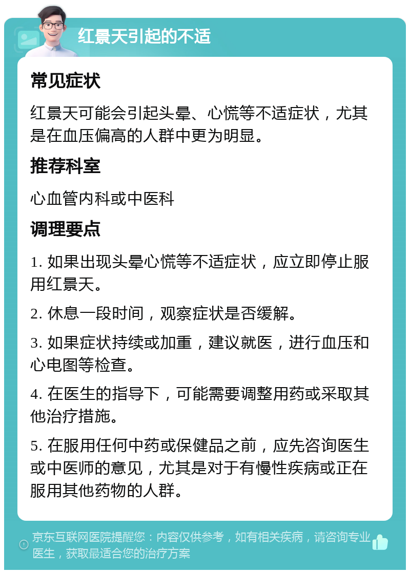 红景天引起的不适 常见症状 红景天可能会引起头晕、心慌等不适症状，尤其是在血压偏高的人群中更为明显。 推荐科室 心血管内科或中医科 调理要点 1. 如果出现头晕心慌等不适症状，应立即停止服用红景天。 2. 休息一段时间，观察症状是否缓解。 3. 如果症状持续或加重，建议就医，进行血压和心电图等检查。 4. 在医生的指导下，可能需要调整用药或采取其他治疗措施。 5. 在服用任何中药或保健品之前，应先咨询医生或中医师的意见，尤其是对于有慢性疾病或正在服用其他药物的人群。